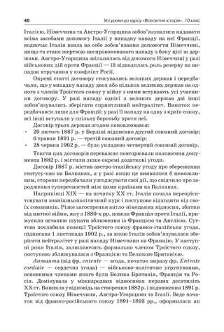 48 Усі уроки до курсу «Всесвітня історія». 10 клас
Італією. Німеччина та Австро-Угорщина зобов’язувалися надавати
всіма засобами допомогу Італії у випадку нападу на неї Франції,
водночас Італія взяла на себе зобов’язання допомогти Німеччині,
якщо та стане жертвою неспровокованого нападу з боку цієї ж дер-
жави. Австро-Угорщина звільнялась від допомоги Німеччині у разі
військових дій проти Франції — їй відводилась роль резерву на ви-
падок втручання у конфлікт Росії.
Окремі статті договору стосувались великих держав і передба-
чали, що у випадку нападу двох або кількох великих держав на од-
ного з членів Троїстого союзу у війну з ними вступають усі учасни-
ки договору. У  разі нападу однієї з  великих держав дві інші
зобов’язувались зберігати сприятливий нейтралітет. Виняток пе-
редбачався лише для Франції: у разі її нападу на одну з країн союзу,
всі інші вступали у спільну боротьбу проти неї.
Договір трьох держав згодом поновлювався:
20 лютого 1887 р. у Берліні підписано другий союзний договір;•	
6 травня 1891 р. — третій союзний договір;
28 червня 1902 р. — було укладено четвертий союзний договір.•	
Тексти цих договорів переважно повторювали положення доку-
мента 1882 р. і містили лише окремі додаткові угоди.
Договір 1887 р. містив австро-італійську угоду про збереження
статусу-кво на Балканах, а у разі якщо це виявилося б неможли-
вим, сторони передбачали узгоджувати свої дії, що свідчило про за-
родження суперечностей між цими країнами на Балканах.
Наприкінці ХІХ — на початку ХХ ст. Італія почала переорієн-
товувати зовнішньополітичний курс і поступово відходити від сво-
їх союзників. Різке загострення англо-німецьких відносин, збитки
від митної війни, яку з 1880-х рр. повела Франція проти Італії, при-
мусили останню шукати зближення із Францією та Англією. Сут-
тєво послабила позиції Троїстого союзу франко-італійська угода,
підписана 1 листопада 1902 р., за якою Італія зобов’язувалася збе-
рігати нейтралітет у разі нападу Німеччини на Францію. У наступ-
ні роки Італія, залишаючись формально членом Троїстого союзу,
поступово зближувалася з Францією та Великою Британією.
Антанта (від фр. еntente — згода, початок виразу фр. Entente
cordiale  — сердечна угода)  — військово-політичне угрупування,
основними членами якого були Велика Британія, Франція та Ро-
сія. Домінувала у  міжнародних відносинах перших десятиліть
ХХ ст.Виниклау відповідьнастворення1882 р.і подовження1891 р.
Троїстого союзу Німеччини, Австро-Угорщини та Італії. Веде поча-
ток від франко-російського союзу 1891–1893  рр., оформилася як
 