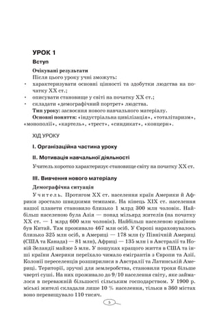 5
Урок 1
Вступ
Очікувані результати
Після цього уроку учні зможуть:
•	 характеризувати основні цінності та здобутки людства на по-
чатку XX ст.;
•	 описувати становище у світі на початку ХХ ст.;
•	 складати «демографічний портрет» людства.
Тип уроку: засвоєння нового навчального матеріалу.
Основні поняття: «індустріальна цивілізація», «тоталітаризм»,
«монополії», «картель», «трест», «синдикат», «концерн».
Хід уроку
І. Організаційна частина уроку
ІІ. Мотивація навчальної діяльності
Учитель коротко характеризує становище світу на початку ХХ ст.
ІІІ. Вивчення нового матеріалу
Демографічна ситуація
У ч и т е л ь. Протягом XX ст. населення країн Америки й Аф-
рики зростало швидкими темпами. На кінець XIX ст. населення
нашої планети становило близько 1  млрд 300  млн чоловік. Най-
більш населеною була Азія — понад мільярд жителів (на початку
XX ст. — 1 млрд 600 млн чоловік). Найбільш населеною країною
був Китай. Там проживало 467 млн осіб. У Європі нараховувалось
близько 325 млн осіб, в Америці — 178 млн (у Північній Америці
(США та Канада) — 81 млн), Африці — 135 млн і в Австралії та Но-
вій Зеландії майже 5 млн. У пошуках кращого життя в США та ін-
ші країни Америки переїхало чимало емігрантів з Європи та Азії.
Колонії переселенців розширилися в Австралії та Латинській Аме-
риці. Території, зручні для землеробства, становили трохи більше
чверті суші. На них проживало до 9/10 населення світу, яке займа-
лося в переважній більшості сільським господарством. У 1900 р.
міські жителі складали лише 10 % населення, тільки в 360 містах
воно перевищувало 110 тисяч.
 