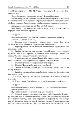 51Тема 2. Перша світова війна 1914–1918 рр.
у найближчі роки — 1918–1919 рр. — заволодіти Босфором і Дар-
данеллами.
Член німецького генерального штабу Ф. фон Бернгарді
Малоймовірно, що Німеччина і Франція зможуть будь-коли до-
мовитися щодо своїх проблем. Францію необхідно знищити взага-
лі. Вона повинна бути знищена раз і назавжди як велика держава.
Із висловлювань президента Франції Р. Пуанкаре
Я не бачив у свого покоління іншої мети у житті, ніж надію по-
вернути наші втрачені провінції.
2-а група
Із таємної доповіді міністра закордонних справ Росії про мету
Антанти (14 вересня 1914 р.)
1.	 Головна мета союзників — зламати могутність Німеччини
та її претензії на військове та політичне панування…
2.	 Територіальні зміни повинні визначатися принципом на­
ціо­нальностей.
3.	 Росія приєднує до себе нижню течію Неману і східну части-
ну Галичини, а до Царства Польського вона приєднує Східну По-
знань, Сілезію і західну частину Галичини.
4.	 Франція повертає назад Ельзас-Лотарингію, долучаючи до
неї яку захоче частину рейнської Пруссії та Палатинату.
5.	 Бельгія суттєво розширює свою територію.
6.	 Шлезвіґ-Гольштейн повертається Данії.
9.	 Сербія приєднує Боснію та Герцеговину, Далмацію і  Пів-
нічну Албанію.
11.	 Греція приєднує південь Албанії, за винятком Валлони, яка
відійде до Італії.
12.	 Англія, Франція та Японія розділять між собою німецькі
колонії…
13.	 Німеччина й Австрія заплатять військову контрибуцію.
3-я група
Із таємної «Доповідної записки професорів» канцлеру Німеччини
про мету війни 1914 р.
Щоб забезпечити «тривалий мир», необхідно:
а) у Франції значно зміцнити наш західний кордон від Бельфо­
ру до моря. Треба завоювати частину північно-західного французь­
кого берега каналу, щоб мати стратегічні гарантії проти напа­ду
Англії й отримати сприятливий вихід до океану. Франція повинна
сплатити величезну суму у вигляді військової контрибуції. Нам
 