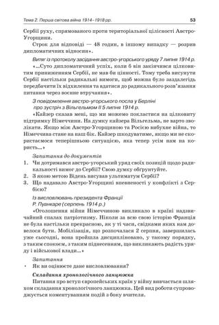 53Тема 2. Перша світова війна 1914–1918 рр.
Сербії руху, спрямованого проти територіальної цілісності Австро-
Угорщини.
Строк для відповіді — 48 годин, в іншому випадку — розрив
дип­ломатичних відносин».
Витяг із протоколу засідання австро-угорського уряду 7 липня 1914 р.
«…Суто дипломатичний успіх, коли б він закінчився цілкови-
тим приниженням Сербії, не мав би цінності. Тому треба висунути
Сербії настільки радикальні вимоги, щоб можна було заздалегідь
передбачити їх відхилення та вдатися до радикального розв’язання
питання через воєнне втручання».
З повідомлення австро-угорського посла у Берліні
про зустріч з Вільгельмом ІІ 5 липня 1914 р.
«Кайзер сказав мені, що ми можемо покластися на цілковиту
підтримку Німеччини. На думку кайзера Вільгельма, не варто зво-
лікати. Якщо між Австро-Угорщиною та Росією вибухне війна, то
Німеччина стане на наш бік. Кайзер шкодуватиме, якщо ми не ско-
ристаємося теперішньою ситуацією, яка тепер усім нам на ко-
ристь…»
Запитання до документів
1.	 Чи дотримався австро-угорський уряд своїх позицій щодо ради-
кальності вимог до Сербії? Свою думку обґрунтуйте.
2.	 З якою метою Відень висував ультиматум Сербії?
3.	 Що надавало Австро-Угорщині впевненості у конфлікті з Сер­
бією?
Із висловлювань президента Франції
Р. Пуанкаре (серпень 1914 р.)
«Оголошення війни Німеччиною викликало в  країні надзви-
чайний спалах патріотизму. Ніколи за всю свою історію Франція
не була настільки прекрасною, як у ті часи, свідками яких нам до-
велося бути. Мобілізація, що розпочалася 2 серпня, завершилась
уже сьогодні, вона пройшла дисципліновано, у  такому порядку,
з таким спокоєм, з таким піднесенням, що викликають радість уря-
ду і військової влади…»
Запитання
•	 Як ви оцінюєте дане висловлювання?
Складання хронологічного ланцюжка
Питання про вступ європейських країн у війну вивчається шля-
хом складання хронологічного ланцюжка. Цей вид роботи супрово-
джується коментуванням подій з боку вчителя.
 