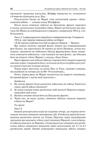 56 Усі уроки до курсу «Всесвітня історія». 10 клас
­виснажені тривалим наступом, Жоффр примусив їх, починаючи
з 9 вересня відходити до р. Ена.
Результатом битви на Марні став остаточний провал «блис­
кавичної війни» — основи плану Шліффена.
Після цього німецькі війська на Західному фронті зарилися
в окопи, розпочалася позиційна війна. Фронт розтягнувся від про­
токи Ла-Манш до швейцарського кордону і наприкінці 1914 р. ста-
білізувався.
Текст 2. Із французького офіційного повідомлення від 12 вересня
1914 р. про поразку німецьких військ на Марні
«З 24 серпня відбувається бій на фронті Париж — Верден.
Від самого початку правий фланг німців під командуванням
фон Клука, що просунувся 24 серпня до міста Провена, почав від-
ходити, зважаючи на небезпеку обходу французами; йому пощас-
тило уникнути небезпеки, і він кинувся на наш фланг, що обходив
його на півночі з боку Марни і з заходу з боку Урка.
Проте франко-англійські війська спромоглися завдати ворогові
значних втрат і затримати його, оскільки це було потрібно для успі-
ху нашого наступу в інших місцях.
Тепер ворог відступає до річок Ена та Уаза, іншими словами,
він відійшов за чотири дні на 60–70 кілометрів…
Отже, перша фаза на Марні схиляється на користь союзників,
бо правий фланг і центр нині відступає».
Завдання
1.	 На якому фронті були розпочаті військові дії військ Троїстого
союзу проти військ Антанти?
2.	 За яким планом німці розпочали свій наступ? Коротко охарак-
теризуйте цей план.
3.	 Назвіть основні місця битв на Західному фронті.
4.	 Через що, на вашу думку, німецькі війська зазнали поразки
в битві на Марні?
2-а група
Текст 3
Інакше розгорталися події на східному театрі, де сторони засто-
сували тактику швидких маневрених дій. Російська армія була ви-
мушена розпочати наступ на Східну Пруссію через відчайдушне
прохання про допомогу з боку своєї союзниці Франції, коли німець-
кі війська рвалися до Парижа. Східнопрусська операція для росій-
ських військ виявилася невдалою через неузгоджені дії 1-ї та 2-ї
російських армій. Новий командувач німецьких військ генерал
 