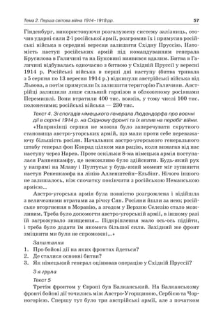 57Тема 2. Перша світова війна 1914–1918 рр.
Гінденбург, використовуючи розгалужену систему залізниць, ото-
чив ударні сили 2-ї російської армії, розгромив їх і примусив росій-
ські війська в середині вересня залишити Східну Пруссію. Нато-
мість наступ російських армій під командуванням генерала
Брусилова в Галичині та на Буковині виявився вдалим. Битва в Га-
личині відбувалась одночасно з битвою у Східній Пруссії у вересні
1914  р. Російські війська в  перші дні наступу (битва тривала
з 5 серпня по 13 вересня 1914 р.) відкинули австрійські війська від
Львова, а потім примусили їх залишити територію Галичини. Авст­
рійці залишили лише сильний гарнізон в обложеному росіянами
Перемишлі. Вони втратили 400 тис. вояків, у тому числі 100 тис.
полоненими; російські війська — 230 тис.
Текст 4. Зі спогадів німецького генерала Людендорфа про воєнні
дії в серпні 1914 р. на Східному фронті та їх вплив на перебіг війни.
«Наприкінці серпня не можна було заперечувати скрутного
становища австро-угорських армій, що мали проти себе переважа-
ючу більшість росіян. Начальник австро-угорського генерального
штабу генерал фон Конрад цілком мав рацію, коли вимагав від нас
наступу через Нарев. Проте оскільки 8-ма німецька армія поступа-
лася Ранненкамфу, це неможливо було здійснити. Будь-який рух
у напрямі на Млаву і Пултуськ у будь-який момент міг зупинити
наступ Рененкамфа на лінію Алленштейн–Ельбінг. Нічого іншого
не залишалось, ніж спочатку покінчити з російською Неманською
армією…
Австро-угорська армія була повністю розгромлена і  відійшла
з величезними втратами за річку Сян. Росіяни йшли за нею; росій-
ське вторгнення в Моравію, а згодом у Верхню Селезію стало мож-
ливим. Треба було допомогти австро-угорській армії, в іншому разі
їй загрожувало знищення… Підкріплення мало ось-ось підійти,
і треба було додати їм якомога більшої сили. Західний же фронт
зміцнити ми були не спроможні…»
Запитання
1.	 Про бойові дії на яких фронтах йдеться?
2.	 Де сталися основні битви?
3.	 Як німецький генерал оцінював операцію у Східній Пруссії?
3-я група
Текст 5
Третім фронтом у Європі був Балканський. На Балканському
фронті бойові дії точились між Австро-Угорщиною, Сер­бією та Чор­
ногорією. Спершу тут було три австрійські армії, але з початком
 