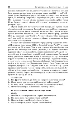 58 Усі уроки до курсу «Всесвітня історія». 10 клас
воєнних дій між Росією та Австро-Угорщиною в Галичині остання
була вимушена терміново перекинути одну з армій (2-гу) на Росій-
ський фронт. Сербія розгорнула свої збройні сили у складі чотирьох
армій, на допомогу їй прийшла чорно­горська армія. 16–24 серпня
1914 р. австро-угорські війська зазнали поразки від сербів у горах
Цера. Австро-угорські війська в 1914 р. так і не просунулись на те-
риторію Сербії.
Мужні сербський та чорногорський народи, які чудово знали
місцеві умови й поєднували боротьбу польових військ з партизан-
ськими методами, могли тривалий час вести війну, навіть не отри-
муючи допомоги союзників. Так і сталося. Більше року, до осені
1915 р., невеликі сили Сербії та Чорногорії самостійно захищали
свої території від австро-угорських військ, незважаючи на брак
озброєння та боєприпасів.
Кавказький фронт виник після вступу у війну Туреччини на бо-
ці Німеччини 1 листопада 1914 р. Воєнні дії проти Росії Туреч­чина
розпочала ще 29 жовтня. Того ж дня турецькі міноносці потопили
російський канонерський човен «Донець», а 30 жовтня німецько-
турецький флот розпочав обстріл портів Севастополя, Феодосії, Но-
воросійська. У відповідь на це російський уряд ого­лосив Туреччині
війну, російська Кавказька армія 2  листопада 1914  р. перетнула
кордон і вирушила в глиб турецької території. Турецькі війська,
у свою чергу, вторглися до Батумської області. Найбільш значною
подією того періоду на Кавказькому фронті була Сарикамиська
операція, що тривала з 22 грудня 1914 р. до 7 січня 1915 р. Турки
прагнули розгромити головні сили російсь­кої Кавказької армії. Ро-
сійські війська чинили гідний опір турець­ким атакам, а 3 січня пе-
рейшли у наступ. Сарикамиська операція закінчилася повним зни-
щенням 3-ї турецької армії.
Запитання
1.	 Які фронти бойових дій були ще відкриті на початку війни?
2.	 Яким чином розгорталися військові дії на Балканах?
3.	 За яких умов Туреччина вступила у Першу світову війну?
4.	 На чиєму боці була ініціатива на початку війни?
ІV. Узагальнення та систематизація знань
Бесіда
1.	 Назвіть головних учасників Першої світової війни.
2.	 Які вони мали стратегічні плани у війні?
3.	 Назвіть 3 причини Першої світової війни.
4.	 Що стало приводом до Першої світової війни?
 