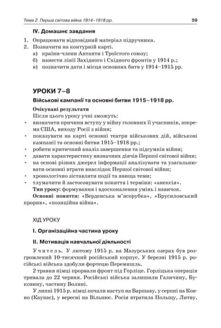 59Тема 2. Перша світова війна 1914–1918 рр.
ІV. Домашнє завдання
1.	 Опрацювати відповідний матеріал підручника.
2.	 Позначити на контурній карті.
а)	 країни-члени Антанти і Троїстого союзу;
б)	 нанести лінії Західного і Східного фронтів у 1914 р.;
в)	 позначити дати і місця основних битв у 1914–1915 рр.
Уроки 7–8
Військові кампанії та основні битви 1915–1918 рр.
Очікувані результати
Після цього уроку учні зможуть:
•	 визначати причини вступу у війну головних її учасників, зокре-
ма США, виходу Росії з війни;
•	 показувати на карті основні театри військових дій, військові
кампанії та основні битви 1915–1918 рр.;
•	 робити критичний аналіз завершення та підсумків війни;
•	 давати характеристику визначних діячів Першої світової ­війни;
•	 на основі різних джерел інформації аналізувати та узагальню-
вати основні втрати внаслідок Першої світової війни;
•	 хронологічно зіставляти події та явища теми;
•	 тлумачити й застосовувати поняття і терміни: «анексія».
Тип уроку: формування і вдосконалення умінь і навичок.
Основні поняття: «Верденська м’ясорубка», «Брусиловський
прорив», «позиційна війна».
Хід уроку
І. Організаційна частина уроку
ІІ. Мотивація навчальної діяльності
У ч и т е л ь. У лютому 1915 р. на Мазурських озерах був роз-
громлений 10-тисячний російський корпус. У березні 1915 р. ро-
сійські війська здобули фортецю Перемишль.
2 травня німці прорвали фронт під Горліце. Горліцька операція
тривала до 22 червня. Російські війська залишили Галичину, Бу-
ковину, частину Волині.
У липні 1915 р. німці почали наступ на Варшаву, у серпні на Ков-
но (Каунас), у вересні на Вільнюс. Росія втратила Польщу, Литву,
 