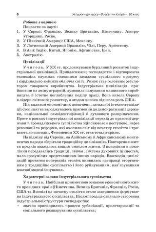 6 Усі уроки до курсу «Всесвітня історія». 10 клас
Робота з картою
Показати на карті:
1.	 У Європі: Францію, Велику Британію, Німеччину, Австро-
Угорщину, Росію.
2.	 У Північній Америці: США, Мексику.
3.	 У Латинській Америці: Бразилію, Чілі, Перу, Арґентину.
4.	 В Азії: Індію, Китай, Японію, Афганістан, Іран.
5.	 Австралію.
Цивілізації
У ч и т е л ь. У XX ст. продовжувався бурхливий розвиток інду-
стріальної цивілізації. Привласнююче господарство і відтворююча
економіка служили головними засадами суспільного прогресу
і кардинально змінили обличчя світу. Ринок став головним регуля-
тором товарного виробництва. Індустріальна цивілізація, при­
йшовши на зміну аграрній, зумовила панування машинного вироб-
ництва й  істотне поглиблення поділу праці. Вона вивела Європу
в лідери світового розвитку, а згодом високо піднесла роль США.
Під впливом економічних досягнень, загальної інтелектуаліза-
ції суспільства зароджувалось прагнення до демократизації держа-
ви, національної самоідентифікації й  духовного розкріпачення.
Проте в рамках індустріальної цивілізації перехід до правової дер-
жави й громадянського суспільства здійснювався поступово, через
революції та реформи, які охопили світ від початку століття і три-
вають до сьогодні. Феноменом XX ст. став тоталітаризм.
На відміну від Європи, на Азійському й Африканському конти-
нентах народи зберігали традиційну цивілізацію. Повторення жит-
тя предків вважалось вищим смислом життя. З покоління в поко-
ління передавались традиції, звичаї, система духовних цінностей,
мало зрозумілих представникам інших народів. Взаємодія цивілі-
зацій протягом попередніх століть виявилась насправді вторгнен-
ням у традиційне суспільство і його руйнуванням, нав’язуванням
власної моделі існування.
Характерні ознаки індустріального суспільства
У ч и т е л ь. Найбільш прикметною ознакою економічного жит-
тя провідних країн (Німеччина, Велика Британія, Франція, Росія,
США та Японія) на початку століття стало завершення формуван-
ня індустріального суспільства. Насамперед це означало створення
індустріальної структури господарства:
•	 значно прискорились процеси урбанізації, пролетаризації та
соціального розшарування суспільства;
 