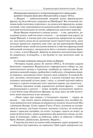 62 Усі уроки до курсу «Всесвітня історія». 10 клас
Меморандум верховного головнокомандуючого німецькими
арміями генерала Еріха фон Фалькенгайна у грудні 1915 р.
«…Верден  — найпотужніший опорний пункт французького
фронту від бельгійських кордонів до Швейцарії. Він оточений сис-
темою найсучасніших укріплень і, на думку всіх французів, непри-
ступний, тому перетворився на національний символ і жоден фран-
цузький воєначальник не посміє добровільно здати його ворогові.
Якщо Верден опиниться в наших руках — а ми, зрозуміло, до-
кладемо зусиль, щоб так воно і сталося, — це відкриє нам дорогу до
серця Франції, в такому разі уже заздалегідь приреченої на пораз-
ку. Але навіть якщо ми не досягнемо такої стратегічної мети, наші
зусилля принесуть перемогу вже тим, що ми перетворимо Верден
на згубний смерч, який поступово всмокче у себе весь французький
військовий потенціал, виснажуючи його з останніх ділянок фрон-
ту, з тилу, зі всієї Франції. Дивізію за дивізією поставлятиме ворог
на верденську м’ясорубку, а  ми будемо їх там молотити одну за
­одною».
Зі спогадів очевидців німецької атаки на Верден
«Четверта година ранку 21 лютого 1916 р. З останнім ударом
баштового годинника Верденського кафедрального собору на дах
єпископського палацу з гуркотом, подібним до гуркоту грому, об-
рушився важкий снаряд, пробив його і вибухнув, утворивши широ-
ку воронку, захопивши стіни і підлогу двох поверхів. З уламків ба-
лок, цеглини, штукатурки, меблів, з клаптів килимів над містом
піднявся потужний султан диму і пилу, а гучний відгомін вибуху
потонув у гуркоті осідаючих стін і хрускоті дерева, що ламається.
Нічним черговим штабу верденської ділянки фронту  — штаб
розташовувався в ратуші — немає потреби оголошувати тривогу:
з усіх боків сюди збігаються офіцери, на ходу щось на себе натягу-
ючи: вони квапляться в зал засідань…
…Лише через три години і  п’ятнадцять хвилин  — чверть на
восьму — три тисячі триста німецьких снарядів усіх калібрів по-
чали вивергати свої снаряди на верденську ділянку між річкою Мез
і рівниною Воєвре. Сотні гармат б’ють і б’ють, кілометр за кіломе-
тром по окопах, під’їзних шляхах, долинах і схилах, по голих рів-
нинах і зарослих пагорбах, по селах і хуторах, просто по землі, де
може не бути нічого, окрім мурашника або мишачого гнізда, по жи-
вому й  неживому, вибух за вибухом, вибух за вибухом в  Омоне,
Орне, Бомоне, Дамвільєре, Дуомоне, Вердені…
У простір від землі до самого неба увірвався гуркіт розривів і за-
повнив його від горизонту до горизонту. Цей гуркіт вивергали ста-
 
