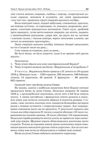 63Тема 2. Перша світова війна 1914–1918 рр.
леві глотки важких снарядів, гаубиць і мортир, скорострільні по-
льові гармати, міномети й  кулемети, які своїм пронизливим
«так-так-так» прорізали гуркіт снарядів крупного калібру.
Коли повітряні хвилі, підняті вибухами, стикаються, здається,
що повітря густішає, то спресоване, то, навпаки, розріджене, розі-
рване, клаптями відкидається детонацією. Свист куль, дробовий
тріск шрапнелі, гучне виття важких снарядів, що летять, падають
з  громоподібним відлунням, удари мін, що рвуть все на частини
і власною силою, і тиском повітря, вереск металевих уламків, що
летять по невідомих траєкторіях…
Лише снарядів важкого калібру німецькі батареї випускають
по сто п’ятдесят тисяч на день…
І так година за годиною, день за днем…
Не було місця, не було укриття, куди б не проник цей ураган
звуків».
Запитання
1.	 Чому німці обрали для атак саме французький Верден?
2.	 Чому історики назвали цю битву «Верденською м’ясорубкою»?
У ч и т е л ь. Верденська битва тривала з 21 лютого по 18 грудня
1916 р. Німецькі сили — 1204 гармати, 202 міномети, 160 бойових
літаків, 14  аеростатів, 50  дивізій. У  французів  — 69  дивізій,
632 гармати.
Сучасний текст про битву на річці Сомма
Як відомо, однією з найбільш визначних битв Першої світової
вважається битва на річці Сомма. Почалася операція 24  червня
1916 р. з артилерійської підготовки, після чого в бій була кинута
піхота. 1 липня англійська і французька піхота рушили в атаку.
Але німці уже встигли посилити оборону й підтягти резерви. І го-
ловне, сама тактика піхотних атак ланцюгом безнадійно застаріла
разом з появою кулеметів і скорострільних гармат. Але команду-
вання союзників цього ще не зрозуміло. У результаті першого дня
тільки англійці втратили 21 тисячу солдатів убитими і 35 тисяч по-
раненими (за іншими даними, 16 тисяч убитими і 34 пораненими).
Подальші спроби розвинути наступ успіху не принесли ­через запек­
лий опір німців. Щоденні втрати обчислювалися десятками тисяч
солдатів. Тільки до середини липня ціною величезних жертв союз-
никам вдалося заволодіти другою лінією укріплень. Але до того мо-
менту німці вже встигли облаштувати в глибині нові позиції.
Битва на річці Сомма набувала затяжного характеру.
 
