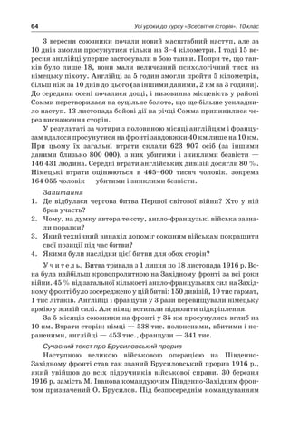 64 Усі уроки до курсу «Всесвітня історія». 10 клас
3 вересня союзники почали новий масштабний наступ, але за
10 днів змогли просунутися тільки на 3–4 кілометри. І тоді 15 ве-
ресня англійці уперше застосували в бою танки. Попри те, що тан-
ків було лише 18, вони мали величезний психологічний тиск на
німецьку піхоту. Англійці за 5 годин змогли пройти 5 кілометрів,
більш ніж за 10 днів до цього (за іншими даними, 2 км за 3 години).
До середини осені почалися дощі, і низовинна місцевість у районі
Сомми перетворилася на суцільне болото, що ще більше ускладни-
ло наступ. 13 листопада бойові дії на річці Сомма припинилися че-
рез виснаження сторін.
У результаті за чотири з половиною місяці англійцям і францу-
зам вдалося просунутися на фронті завдовжки 40 км лише на 10 км.
При цьому їх загальні втрати склали 623  907  осіб (за іншими
­даними близько 800  000), з  них убитими і  зниклими безвісти  —
146 431 людина. Середні втрати англійських дивізій досягли 80 %.
Німецькі втрати оцінюються в  465–600  тисяч чоловік, зокрема
164 055 чоловік — убитими і зниклими безвісти.
Запитання
1.	 Де відбулася чергова битва Першої світової війни? Хто у  ній
брав участь?
2.	 Чому, на думку автора тексту, англо-французькі війська зазна-
ли поразки?
3.	 Який технічний винахід допоміг союзним військам покращити
свої позиції під час битви?
4.	 Якими були наслідки цієї битви для обох сторін?
У ч и т е л ь. Битва тривала з 1 липня по 18 листопада 1916 р. Во-
на була найбільш кровопролитною на Західному фронті за всі роки
війни. 45 % від загальної кількості англо-французьких сил на Захід-
ному фронті було зосереджено у цій битві: 150 дивізій, 10 тис гармат,
1 тис літаків. Англійці і французи у 3 рази перевищували німецьку
армію у живій силі. Але німці встигали підвозити підкріплення.
За 5 місяців союзники на фронті у 35 км просунулись вглиб на
10 км. Втрати сторін: німці — 538 тис. полоненими, вбитими і по-
раненими, англійці — 453 тис., французи — 341 тис.
Сучасний текст про Брусиловський прорив
Наступною великою військовою операцією на Південно-
Західному фронті став так званий Брусиловський прорив 1916 р.,
який увійшов до всіх підручників військової справи. 30  березня
1916 р. замість М. Іванова командуючим Південно-Західним фрон-
том призначений О. Брусилов. Під безпосереднім командуванням
 