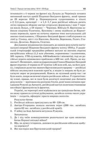 65Тема 2. Перша світова війна 1914–1918 рр.
останнього з 4 червня на фронті від Луцька до Чернівців почався
масований наступ армій Південно-Західного фронту, який тривав
до 20  вересня 1916  р. Перевершуючи супротивника в  піхоті
в 2–2,5 раза, артилерії — в 1,5–1,7 раза російські війська досить
легко прорвали оборону австро-угорських формувань і вже 7 черв-
ня взяли Луцьк, а 18 червня — Чернівці. Війська О. Брусилова за-
йняли південну Галичину, Буковину і знову підійшли до Карпат-
ських перевалів, проте на початку вересня темп наступальних дій
значно сповільнився, і Південно-Західний фронт стабілізувався по
лінії р. Стоход, міст і сіл Киселин, Золочів, Бережани, Галич, Ста-
ніслав, Делятин, Ворохта, Селетин.
Дослідники неоднозначно підходять до оцінки результатів насту-
пальної операції Південно-Західного фронту влітку 1916 р. У радян-
ській історіографії традиційно робився наголос на значних втратах
австрійських військ (1,5 млн убитими, пораненими і полоненими,
581 гармата, 1795 кулеметів, 448 бомбометів і мінометів), тоді як ро-
сійські втрати оцінювалися приблизно в 500 тис. осіб. Проте, як від-
значаєС.Нелипович,лишезапідрахункамиСтавкиПівденно-Західний
фронт втратив з 4 червня по 27 жовтня 1,65 млн осіб, що, на його дум-
ку, і вирішило долю так званого Брусиловського прориву — російські
війська захлинулися власною кров’ю, а жодне із завдань не було до-
сягнуто: ворог не розгромлений, Ковель як вузловий центр так і не
було взято, попри величезні втрати російських військ. У стратегічно-
му плані, правда, все ж таки були досягнуті позитивні для Антанти
результати — врятована від розгрому Італія, розв’язано питання при-
єднання Румунії до Антанти, російський наступ полегшив становище
англійців і французів на їх фронтах.
Україні, на території якої відбувалася ця грандіозна битва, вій­
на знову принесла суттєві руйнування, загибель сотень тисяч укра-
їнців — солдатів, офіцерів і просто мирних жителів.
Результат битви
1.	 Російські війська просунулись на 80–120 км.
2.	 Австро-Угорщина зазнала значних втрат (200  тис. загиблих
проти 62 тис. загиблих у російській армії).
3.	 У війну на боці Антанти вступила Румунія.
Запитання
1.	 Де і  під чиїм командуванням розпочалася ще одна визначна
битва Першої світової війни?
2.	 Що, на думку істориків, допомогло російським військам здобу-
ти перемогу?
3.	 Які наслідки мав Брусиловський прорив?
 