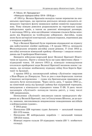 66 Усі уроки до курсу «Всесвітня історія». 10 клас
Р. Гібсон, М. Прендергаст
«Німецька підводна війна 1914–1918 рр.»
«У 1914 р. Велика Британія володіла такою перевагою на оке-
анських просторах, що протягом декількох місяців діяльність ні-
мецького торгового флоту виявилася майже повністю паралізова-
ною. Тому німцям довелося розраховувати на торговельні судна
нейтральних країн, а  також на довоєнні міжнародні договори.
1 листопада 1914 р. між англійцями і німцями сталася битва непо-
далік від Коронеля на чілійському узбережжі. Англійці, судна
яких були застарілої конструкції, зазнали поразки, втративши два
з чотирьох кораблів.
Тоді з Великої Британії були терміново відправлені на підмогу
два найсучасніші лінійні крейсери, і  8  грудня 1914  р. неподалік
Фолклендських островів англійці узяли реванш. У  січні 1915  р.
анг­лійці потопили німецький крейсер «Блюхер» і завдали пошко-
джень ще 2 крейсерам Німеччини.
Знищити військово-морський флот Великої Британії Німеч-
чини не вдалось. Проте у німців була ще одна ефективна зброя —
підводний човен. 18  лютого 1915  р. німецьке командування
оголосило прибережні води Великої Британії воєнною зоною і за-
явила, що починає необмежену підводну війну біля берегів Бри-
танії та Ірландії.
1 травня 1915 р. пасажирський лайнер «Лузітанія» вирушив
з Нью-Йорка до Ліверпуля. Того ж дня в нью-йоркських газетах
з’явилося застереження — судна під британським прапором ри-
зикують бути потопленими. Через шість днів, 7 травня 1915 р.,
на північний захід від Ірландії лайнер був підірваний торпедою,
випущеною з  німецького підводного човна U-20. З  двох тисяч
пасажирів «Лузітанії» потонули тисяча двісті, у  тому числі
128 американців.
Потоплення «Лузітанії» викликало хвилю громадського обу-
рення як у Великій Британії, так і в Сполучених Штатах, де до цьо-
го, навпаки, висловлювали невдоволення поводженням англійців
з нейтральними судами».
У 1915 році:
•	 Потоплено 228  торгових суден Антанти  — загальний тоннаж
651 572 тонни.
•	 Потоплено 89  нейтральних кораблів  — загальний тоннаж
120 254 тонни.
•	 Німецкі втрати склали 19 підводних човнів (33 % особистого
складу).
 