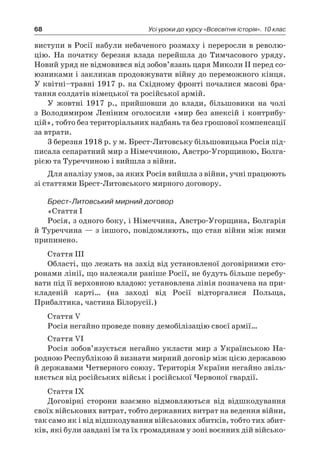 68 Усі уроки до курсу «Всесвітня історія». 10 клас
­виступи в Росії набули небаченого розмаху і переросли в револю-
цію. На початку березня влада перейшла до Тимчасового уряду.
Новий уряд не відмовився від зобов’язань царя Миколи ІІ перед со-
юзниками і закликав продовжувати війну до переможного кінця.
У квітні–травні 1917 р. на Східному фронті почалися масові бра-
тання солдатів німецької та російської армій.
У жовтні 1917  р., прийшовши до влади, більшовики на чолі
з  Володимиром Леніним оголосили «мир без анексій і  контрибу-
цій», тобто без територіальних надбань та без грошової компенсації
за втрати.
3 березня 1918 р. у м. Брест-Литовську більшовицька Росія під-
писала сепаратний мир з Німеччиною, Австро-Угорщиною, Болга-
рією та Туреччиною і вийшла з війни.
Для аналізу умов, за яких Росія вийшла з війни, учні працюють
зі статтями Брест-Литовського мирного договору.
Брест-Литовський мирний договор
«Стаття I
Росія, з одного боку, і Німеччина, Австро-Угорщина, Болгарія
й Туреччина — з іншого, повідомляють, що стан війни між ними
припинено.
Стаття III
Області, що лежать на захід від установленої договірними сто-
ронами лінії, що належали раніше Росії, не будуть більше перебу-
вати під її верховною владою: установлена лінія позначена на при-
кладеній карті… (на заході від Росії відторгалися Польща,
Прибалтика, частина Білорусії.)
Стаття V
Росія негайно проведе повну демобілізацію своєї армії…
Стаття VI
Росія зобов’язується негайно укласти мир з Українською На-
родною Республікою й визнати мирний договір між цією державою
й державами Четверного союзу. Територія України негайно звіль-
няється від російських військ і російської Червоної гвардії.
Стаття IX
Договірні сторони взаємно відмовляються від відшкодування
своїх військових витрат, тобто державних витрат на ведення війни,
так само як і від відшкодування військових збитків, тобто тих збит-
ків, які були завдані їм та їх громадянам у зоні воєнних дій військо-
 