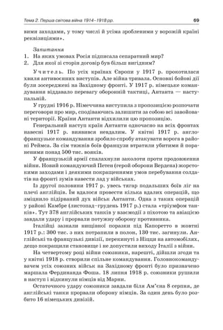 69Тема 2. Перша світова війна 1914–1918 рр.
вими заходами, у тому числі й усіма зробленими у ворожій країні
реквізиціями».
Запитання
1.	 На яких умовах Росія підписала сепаратний мир?
2.	 Для якої зі сторін договір був більш вигідним?
У ч и т е л ь. По усіх країнах Європи у  1917  р. прокотилася
­хвиля антивоєнних виступів. Але війна тривала. Основні бойові дії
були зосереджені на Західному фронті. У 1917 р. німецьке коман-
дування віддавало перевагу оборонній тактиці, Антанта — насту-
пальній.
У грудні 1916 р. Німеччина виступила з пропозицією розпочати
переговори про мир, сподіваючись залишити за собою всі завойова-
ні території. Країни Антанти відхилили цю пропозицію.
Генеральний наступ країн Антанти одночасно на всіх фронтах
навесні 1917  р. виявився невдалим. У  квітні 1917  р. англо-
французьке командування зробило спробу атакувати ворога в райо-
ні Реймса. За сім тижнів боїв французи втратили убитими й пора-
неними понад 500 тис. вояків.
У французькій армії спалахнули заколоти проти продовження
війни. Новий командуючий Петен (герой оборони Вердена) жорсто-
кими заходами і деякими покращеннями умов перебування солда-
тів на фронті зумів навести лад у військах.
Із другої половини 1917 р. увесь тягар подальших боїв ліг на
плечі англійців. Їм вдалося провести кілька вдалих операцій, що
зміцнило підірваний дух військ Антанти. Одна з  таких операцій
у районі Камбре (листопад–грудень 1917 р.) стала «тріумфом тан-
ків». Тут 378 англійських танків у взаємодії з піхотою та авіацією
завдали удару і прорвали потужну оборону противника.
Італійці зазнали нищівної поразки під Капоретто в  жовтні
1917 р.: 300 тис. з них потрапили в полон, 130 тис. загинули. Ан-
глійські та французькі дивізії, перекинуті з Ніцци на автомобілях,
дещо покращили становище і не допустили виходу Італії з війни.
На четвертому році війни союзники, нарешті, дійшли згоди та
у квітні 1918 р. створили спільне командування. Головнокоманду-
вачем усіх союзних військ на Західному фронті було призначено
маршала Фердинанда Фоша. 18 липня 1918 р. союзники рушили
в наступ і відкинули німців від Марни.
Остаточного удару союзники завдали біля Ам’єна 8 серпня, де
англійські танки прорвали оборону німців. За один день було роз-
бито 16 німецьких дивізій.
 