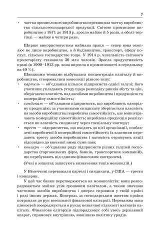 7
•	 часткапромисловоговиробництваперевищилачасткувиробниц­
тва сільськогосподарської продукції. Світове промислове ви-
робництво з 1871 до 1913 р. зросло майже й 5 разів, а обсяг тор-
гівлі — майже в чотири рази.
Ширше використовується наймана праця — тепер вона охоп­
лює не лише виробництво, а й будівництво, транспорт, сферу по-
слуг, сільське господарство тощо. У 1914 р. чисельність світового
пролетаріату становила 30  млн чоловік. Зросла продуктивність
праці (в 1900–1913 рр. вона виросла в промисловості в середньому
на 40 %).
Швидкими темпами відбувалася концентрація капіталу й ви-
робництва, створювалися монополії різного типу:
•	 картель — об’єднання кількох підприємств однієї галузі; його
учасники укладають угоду щодо розподілу ринків збуту та цін,
зберігаючи власність над засобами виробництва і продукцією та
комерційну самостійність;
•	 синдикат — об’єднання підприємств, що виробляють однорід-
ну продукцію; за учасниками синдикату зберігається власність
на засоби виробництва і виробнича самостійність, але вони втра-
чають комерційну самостійність; вироблена продукція реалізу-
ється як власність синдикату через спеціальну контору;
•	 трест — підприємства, що входять до цієї організації, позбав-
лені виробничої й комерційної самостійності; їх власники пере-
дають тресту засоби виробництва і натомість отримують акції
відповідно до внесеної ними суми паю;
•	 концерн — об’єднання ряду підприємств різних галузей госпо-
дарства (торговельних фірм, банків, транспортних компаній),
що перебувають під єдиним фінансовим контролем).
(Учні в зошитах записують визначення типів монополій.)
У Німеччині переважали картелі і синдикати, у США — трести
і концерни.
У цей час банки перетворюються на монополістів: вони розпо-
ряджаються майже усім грошовим капіталом, а  також значною
частиною засобів виробництва і  джерел сировини у  своїй країні
і ряді інших держав. Контроль за господарським життям країни
потрапляє до рук всесильної фінансової олігархії. Переважна маса
цінностей зосереджується в руках незначної кількості магнатів ка-
піталу. Фінансова олігархія підпорядковує собі увесь державний
апарат, спрямовує внутрішню, зовнішню політику урядів.
 