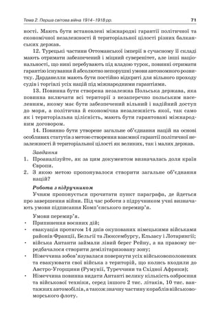 71Тема 2. Перша світова війна 1914–1918 рр.
ності. Мають бути встановлені міжнародні гарантії політичної та
економічної незалежності й територіальної цілості різних балкан-
ських держав.
12. Турецькі частини Оттоманської імперії в сучасному її складі
мають отримати забезпечений і міцний суверенітет, але інші націо-
нальності, що нині перебувають під владою турок, повинні отримати
гарантіюіснуванняй абсолютнонепорушніумовиавтономногорозви-
тку. Дарданелли мають бути постійно відкриті для вільного проходу
судів і торгівлі усіх націй під міжнародними гарантіями.
13. Повинна бути створена незалежна Польська держава, яка
повинна включати всі території з  незаперечно польським насе-
ленням, якому має бути забезпечений вільний і надійний доступ
до моря, а  політична й  економічна незалежність якої, так само
як і територіальна цілісність, мають бути гарантовані міжнарод-
ним договором.
14. Повинно бути утворене загальне об’єднання націй на основі
особ­ливих статутів з метою створення взаємної гарантії політичної не-
залежності й територіальної цілості як великих, так і малих держав.
Завдання
1.	 Проаналізуйте, як за цим документом визначалась доля країн
Європи.
2.	 З якою метою пропонувалося створити загальне об’єднання
­націй?
Робота з підручником
Учням пропонується прочитати пункт параграфа, де йдеться
про завершення війни. Під час роботи з підручником учні визнача-
ють умови підписання Комп’єнського перемир’я.
Умови перемир’я.
•	 Припинення воєнних дій;
•	 евакуація протягом 14 днів окупованих німецькими військами
районів Франції, Бельгії та Люксембургу, Ельзасу і Лотарингії;
•	 війська Антанти займали лівий берег Рейну, а на правому пе-
редбачалося створити демілітаризовану зону;
•	 Німеччина зобов’язувалася повернути усіх військовополонених
та евакуювати свої війська з територій, що колись входили до
Австро-Угорщини (Румунії, Туреччини та Східної Африки);
•	 Німеччина повинна видати Антанті велику кількість озброєння
та військової техніки, серед іншого 2 тис. літаків, 10 тис. ван-
тажнихавтомобілів,а такожзначнучастинукорабліввійськово-
морського флоту.
 