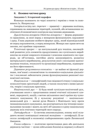 74 Усі уроки до курсу «Всесвітня історія». 10 клас
II.	Основна частина уроку
Завдання 1. Історичний марафон
Команди називають по черзі поняття і терміни з теми та пояс-
нюють їх. Наприклад:
Імперіалізм (від лат. imperare — правити) — державна політика,
спрямована на завоювання територій, колоній, або встановлення по-
літичного й економічного контролю над іншими державами.
Дуалістична монархія (двоїста монархія) — форма державно-
го правління, за якої поряд з монархом функціонують парламент
і уряд. Глава держави особисто формує уряд, який відповідальний
не перед парламентом, а перед монархом. Монарх має право вето на
закони, які приймає парламент.
Технічний прогрес — це поступальний рух техніки, еволюцій-
ний розвиток усіх елементів продуктивних сил суспільного вироб-
ництва на основі широкого пізнання і освоєння зовнішніх сил при-
роди, це об’єктивна, постійно діюча закономірність розвитку
матеріального виробництва, результатом якої є послідовне вдоско-
налення техніки, технології та організації виробництва, підвищен-
ня його ефективності.
Державне регулювання економіки — це майже всі функції дер-
жави, пов’язані з економічною та економіко-соціальною діяльніс-
тю і покликані забезпечити умови функціонування ринкової еко-
номічної системи.
Націоналізм — специфічний стан свідомості етносу і соціально-
психологічних орієнтацій людей, а також сполучені з ними ідеоло-
гія, теорія і соціальна практика.
Національний рух — 1) будь-який суспільно-політичний рух,
учасниками якого є представники певної етнічної спільності пле-
мені, народності, нації), з метою звільнення своєї країни від чужо-
земного панування; 2) у  вузькому розумінні  — національно-
визвольний рух  — масові рухи Нового і  Новітнього часу проти
інонаціонального панування, що розгортаються під чіткими націо-
нальними гаслами і мають на меті об’єднання в єдину національну
державу всіх етнічних територій свого народу.
Латифундизм — 1) система землеволодіння, основу якої скла-
дають великі поміщицькі земельні володіння — латифундії; 2) за-
силля латифундій в економіці слаборозвинених країн Латинської
Америки.
Гонка озброєнь — політичне протистояння двох або декількох
держав (а частіше — цілих військових блоків) за перевагу в області
 