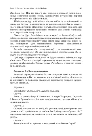 75Тема 2. Перша світова війна 1914–1918 рр.
збройних сил. Під час такого протистояння кожна зі сторін нако-
пичує величезні запаси зброї, намагаючись встановити паритет
з супротивником або обігнати його.
Мілітаризм (фр. militarisme, від лат. militaris — військовий) —
державна ідеологія, спрямована на виправдання політики всесвіт-
нього нарощування військової могутності держави і яка водночас
допускає використання військової сили при розв’язанні міжнарод-
них і внутрішніх конфліктів.
Шовінізм (фр. chauvinisme, в англ. версії — джингоїзм) — най-
одіозніша форма націоналізму, пропагування національної винят-
ковості, протиставлення інтересів однієї нації інтересам іншої на-
ції, поширення ідей національної переваги, розпалювання
націо­нальної ворожнечі й ненависті.
Анексія (лат. annexio — приєднання) — це насильницьке захо-
плення державою всієї або частини території іншої держави або на-
роду і включення її до свого складу.
Цей перелік триває доти, поки не будуть названі всі основні тер-
міни теми. У цьому конкурсі перемагає та команда, яка останньою
називає якийсь термін. Вона отримує п’ять балів, а інші дві коман-
ди по три бали.
Завдання 2. «Виправ помилки»
Команди отримують на спеціальних картках тексти, в яких до-
пущені помилки. За три хвилини вони повинні знайти ці помилки
та виправити їх. За кожну правильно виправлену помилку нарахо-
вується один бал.
Картка 1
Статті Брест-Литовського мирного договору
Стаття I
Росія, з одного боку, і Німеччина, Австро-Угорщина, Франція
й Велика Британія — з іншого, повідомляють, що стан війни між
ними припинено.
Стаття III
Області, що лежать на захід від установленої договірними сто-
ронами лінії, що й належали раніше Росії, будуть перебувати під її
верховною владою: установлена лінія позначена на прикладеній
карті…
Стаття V
Франція негайно проведе повну демобілізацію своєї армії…
 