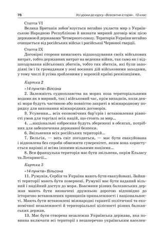 76 Усі уроки до курсу «Всесвітня історія». 10 клас
Стаття VI
Велика Британія зобов’язується негайно укласти мир з Україн-
ською Народною Республікою й визнати мирний договір між цією
державоюй державамиЧетверногосоюзу.ТериторіяУкраїнинегайно
очищається від російських військ і російської Червоної гвардії.
Стаття IX
Договірні сторони вимагають відшкодування своїх військових
витрат, тобто державних витрат на ведення війни, так само як і від-
шкодування військових збитків, тобто тих збитків, які були запо-
діяні їм і їх громадянам у зоні воєнних дій військовими заходами,
у тому числі й усіма зробленими у ворожій країні реквізиціями.
Картка 2
«14 пунктів» Вілсона
2. Залежність судноплавства на морях поза територіальними
водами як в мирний, так і військовий час, крім випадків, коли дея-
кі моря будуть частиною або повністю закриті в міжнародному по-
рядку для виконання міжнародних договорів.
3. Усунення… всіх економічних бар’єрів і встановлення рівно-
сті умов для торгівлі всіх націй, що стоять за мир…
4. …національні озброєння будуть збережені в обсягах, потріб-
них для забезпечення державної безпеки.
6. Звільнення всіх російських територій…
7. Бельгія,  — весь світ погодиться,  — має бути евакуйована
і відновлена без спроби обмежити суверенітет, яким вона користу-
ється нарівні зі всіма іншими вільними націями…
8. Вся французька територія має бути звільнена, окрім Ельзасу
та Лотарингії…
Картка 3
«14 пунктів» Вільсона
11. Румунія, Сербія та Україна мають бути евакуйовані. Зайня-
ті території мають бути повернені. Румунії має бути наданий віль-
ний і надійний доступ до моря. Взаємини різних балканських дер-
жав мають бути визначені дружньою дорогою відповідно до
історично встановлених принципів приналежності і національнос-
ті. Мають бути встановлені міжнародні гарантії політичної та еко-
номічної незалежності й територіальної цілісності різних балкан-
ських держав.
13. Має бути створена незалежна Українська держава, яка по-
винна включати всі території з незаперечно українським населен-
 