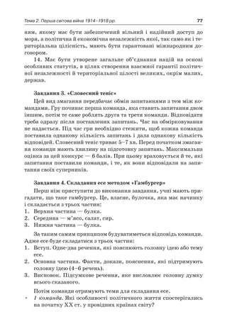 77Тема 2. Перша світова війна 1914–1918 рр.
ням, якому має бути забезпечений вільний і  надійний доступ до
моря, а політична й економічна незалежність якої, так само як і те-
риторіальна цілісність, мають бути гарантовані міжнародним до-
говором.
14. Має бути утворене загальне об’єднання націй на основі
особливих статутів, в цілях створення взаємної гарантії політич-
ної незалежності й територіальної цілості великих, окрім малих,
держав.
Завдання 3. «Словесний теніс»
Цей вид змагання передбачає обмін запитаннями з тем між ко-
мандами. Гру починає перша команда, яка ставить запитання двом
іншим, потім те саме роблять друга та третя команди. Відповідати
треба одразу після поставлених запитань. Час на обмірковування
не надається. Під час гри необхідно стежити, щоб кожна команда
поставила однакову кількість запитань і дала однакову кількість
відповідей. Словесний теніс триває 5–7 хв. Перед початком змаган-
ня команди мають хвилину на підготовку запитань. Максимальна
оцінка за цей конкурс — 6 балів. При цьому враховується й те, які
запитання поставили команди, і те, як вони відповідали на запи-
тання своїх суперників.
Завдання 4. Складання есе методом «Гамбургер»
Перш ніж приступити до виконання завдання, учні мають при-
гадати, що таке гамбургер. Це, власне, булочка, яка має начинку
і складається з трьох частин:
1.	 Верхня частина — булка.
2.	 Середина — м’ясо, салат, сир.
3.	 Нижня частина — булка.
За таким самим принципом будуватиметься відповідь команди.
Адже есе буде складатися з трьох частин:
1.	 Вступ. Одне-два речення, які пояснюють головну ідею або тему
есе.
2.	 Основна частина. Факти, докази, пояснення, які підтримують
головну ідею (4–6 речень).
3.	 Висновок. Підсумкове речення, яке висловлює головну думку
всього сказаного.
Потім команди отримують теми для складання есе.
1 команда.•	 Які особливості політичного життя спостерігались
на початку ХХ ст. у провідних країнах світу?
 