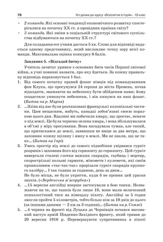 78 Усі уроки до курсу «Всесвітня історія». 10 клас
2 команда.•	 Які основні тенденції економічного розвитку спосте-
рігалися на початку ХХ ст. в провідних країнах світу?
3 команда.•	 Які зміни в соціальній структурі світового суспіль-
ства відбуваються на початку ХХ ст.?
Для складання есе учням дається 5 хв. Слово для відповіді нада-
ється одному представнику, який висловлює точку зору всієї ко-
манди. Максимальна оцінка конкурсу 6 балів.
Завдання 5. «Відгадай битву»
Учитель зачитує уривки з основних битв часів Першої світової
війни, а учні повинні назвати, про яку йдеться. За кожну правиль-
ну відповідь нараховується 1 бал.
1.	 Від самого початку правий фланг німців під командуванням
фон Клука, що просунувся 24 серпня до міста Провена, почав
відходити, зважаючи на небезпеку бути обійденим нами; йому
пощастило уникнути небезпеки, і  він кинувся на наш фланг.
(Битва на р. Марна)
2.	 …Зліва від нас були розташовані французькі колоніальні части-
ни. Цим нещасним, мабуть, канадці зобов’язані своєю пораз-
кою цього дня. Вдалині ми побачили хмару, що зростає, неначе
з-під землі. Це була червоно-зелена хмара, і вона збільшувалася
в об’ємі у міру просування. Вона нагадувала туман, але такий,
що притискався до землі, заввишки не вище за два метри, що
заповнює кожну щілину і ямку в землі. Ми не знали, що це та-
ке… (Битва на Іпрі)
3.	 Увесь простір від землі до самого піднебіння увірвався гуркіт
розривів і заповнив його від горизонту до горизонту. Цей гуркіт
вивергали сталеві глотки важких снарядів, гаубиць і мортир,
скорострільні польові гармати, міномети і кулемети, які своїм
пронизливим «так-так-так» прорізали гуркіт снарядів крупно-
го калібру… І так година за годиною, день за днем…
	 Не було місця, не було укриття, куди б не проник цей ураган
звуків. («Верденська м’ясорубка»)
4.	 …15 вересня англійці вперше застосували в бою танки. Незва-
жаючи на те, що танків було лише 18, вони мали величезний
психологічний тиск на німецьку піхоту. Англійці за 5  годин
змогли пройти 5 кілометрів, тобто більш ніж за 10 днів до цього
(за іншими даними — 2 км за 3 години)… (Битва на р. Соммі)
5.	 …4 червня на фронті від Луцька до Чернівців почався масова-
ний наступ армій Південно-Західного фронту, який тривав до
20  вересня 1916  р. Перевершуючи супротивника в  піхоті
 