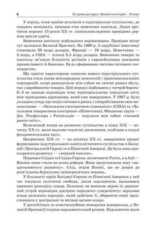 8 Усі уроки до курсу «Всесвітня історія». 10 клас
У період, коли країни вступили в індустріальне суспільство, де
панують монополії, типовим стає вивезення капіталу. Лише про-
тягом перших 13 років XX ст. капіталовкладення провідних дер-
жав зросли удвічі.
Вивезення капіталу відбувалося нерівномірно. Провідне місце
тут належало Великій Британії. На 1900 р. її зарубіжні інвестиції
становили 20  млрд доларів, Франції  — 10  млрд, Німеччини  —
3 млрд, а США — тільки 0,5 млрд доларів. Вивезення товарів та
капі­талу зв’язало більшість регіонів з  європейськими центрами
промисловості й банками. Була сформована система світового гос-
подарства.
Ще однією характерною ознакою нового індустріального сус-
пільства стала поява міжнародних монополій і транснаціональних
корпорацій, котрі розподілили між собою як світові ринки збуту,
так і виробництво товарів. Цей переділ відбувався у гострій бороть-
бі й  не завжди відповідав тому територіальному переділові світу
між провідними державами, який уже завершився. У 1907 р. було
укладено угоду про поділ світового ринку і співробітництво між мо-
нополіями — «Загальною електричною компанією» (США) та «За-
гальним товариством електрики» (Німеччина). Фінансові групи —
Дж. Рокфеллера і  Ротшільдів  — поділили між собою «гасовий
ринок світу».
Величезний вплив на розвиток суспільства в кінці XIX — по-
чатку XX ст. мали науково-технічні досягнення, особливо в галузі
фундаментальних наук.
Наприкінці XIX ст.  — на початку XX ст. завершився процес
формування індустріального капіталістичного суспільства в Захід-
ній і Центральній Європі та в Північній Америці. Це була зона при-
скореного розвитку — «перший ешелон».
Південно-Східна та Східна Європа, включаючи Росію, а в Азії —
Японія лише стали на шлях реформ. Вони представляли зону «на-
здоганяючого розвитку». Схід, окрім Японії, ще не дозрів до
розв’язання буржуазно-демократичних завдань.
У більшості країн Західної Європи та Північної Америки у цей
час існували політичні свободи, діяли парламенти, визнавався
принцип розподілу влади. Більшою чи меншою мірою їх держав-
ний устрій відповідав доктрині народного суверенітету: верховна
влада належить народові, який здійснює її, обираючи своїх пред-
ставників у центральні та місцеві органи влади.
У республіках та конституційних монархіях (наприклад, у Ве-
ликій Британії) існував парламентський режим. Парламенти мали
 