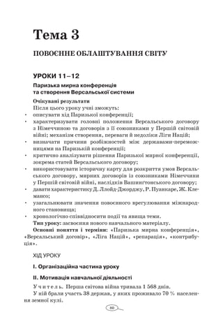 80
Тема 3
Повоєнне облаштування світу
Уроки 11–12
Паризька мирна конференція
та створення Версальської системи
Очікувані результати
Після цього уроку учні зможуть:
•	 описувати хід Паризької конференції;
•	 характеризувати головні положення Версальського договору
з Німеччиною та договорів з її союзниками у Першій світовій
вій­ні; механізм створення, переваги й недоліки Ліги Націй;
•	 визначати причини розбіжностей між державами-перемож­
ницями на Паризькій конференції;
•	 критично аналізувати рішення Паризької мирної конференції,
зокрема статей Версальського договору;
•	 використовувати історичну карту для розкриття умов Версаль-
ського договору, мирних договорів із союзниками Німеччини
у Першій світовій війні, наслідків Вашинґтонського договору;
•	 даватихарактеристикуД.Ллойд-Джорджу,Р.Пуанкаре,Ж. Кле­
мансо;
•	 узагальнювати значення повоєнного врегулювання міжнарод-
ного становища;
•	 хронологічно співвідносити події та явища теми.
Тип уроку: засвоєння нового навчального матеріалу.
Основні поняття і  терміни: «Паризька мирна конференція»,
«Версальський договір», «Ліга Націй», «репарація», «контрибу-
ція».
Хід уроку
І. Організаційна частина уроку
ІІ. Мотивація навчальної діяльності
У ч и т е л ь. Перша світова війна тривала 1 568 днів.
У ній брали участь 38 держав, у яких проживало 70 % населен-
ня земної кулі.
 
