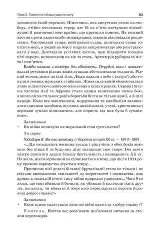 83Тема 3. Повоєнне облаштування світу
допомогло їхній перемозі. Німеччина, яка випустила пекло на сво-
боду, стійко очолювала терор; але їй на п’яти наступали відчай-
душні й розтоптані нею країни, що прагнули помсти. На кожний
злочин проти людства або міжнародних законів відповідали репре-
сіями. Торговельні судна, нейтральні судна, шпитальні судна то-
пили в морі, а людей на борту кидали напризволяще або розстрілю-
вали у воді. Докладали усіляких зусиль, щоб підкорити голодом
цілі народи, незважаючи на вік та стать. Артилерія руйнувала міс-
та і пам’ятки.
Бомби падали з повітря без обмежень. Отруйні гази і запалю-
вальні речовини різних видів душили або спопеляли солдатів. Рід-
кий вогонь лився на їхні тіла. Люди падали з неба у полум’ї або то-
нули в темних морських глибинах. Жива сила армій обмежувалася
лише кількістю чоловічого населення в їхніх країнах. Європа і біль-
ша частина Азії та Африки стали одним величезним полем бою,
з якого після стількох років боротьби бігли не тільки армії, а й цілі
народи. Коли все закінчилося, мордування та канібалізм залиша-
лися єдиними засобами, від яких цивілізовані, учені, християнські
держави зуміли відмовитися, але користь від них була б  сумнів-
ною».
Запитання
•	 Як війна вплинула на моральний стан суспільства?
3-я група
Гобсбаум Е. Вік екстремізму // Коротка історія ХХ ст. — 1914–1991.
«…Ця тотальність воєнних зусиль і рі­шучість з обох боків вою-
вати без кінця й за будь-яку ціну залишили своє тавро. Без ньо­го
тяжко пояснити дедалі більшу бруталь­ність і нелюдяність XX ст.
На жаль, ніхто серйозно й не сумнівається в тому, що після 1914 ро-
ку криваве варварство дереться вгору…
Причиною цієї дедалі більшої брута­лізації стало не тільки і не
стільки вивільнення схильності до жорстокості і на­сильства, яка
дрімає в людській істоті і яку війна природно узаконює… Чого б то
люди, що самі вбивали й бачили, як убивали й калічили їхніх дру-
зів, вагалися, чи вбивати й жорстоко переслідувати ворогів будь-
якої доброї справи?»
Запитання
•	 Якою ціною сплачувало людство війні навіть за «добру справу»?
У ч и т е л ь. Настав час розв’язати нез’ясовані питання за сто-
лом переговорів.
 