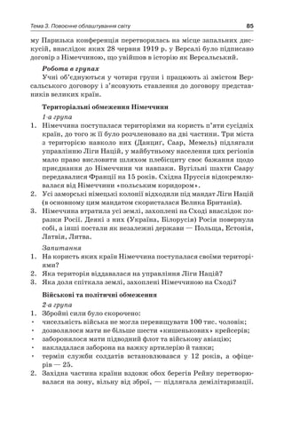 85Тема 3. Повоєнне облаштування світу
му Паризька конференція перетворилась на місце запальних дис-
кусій, внаслідок яких 28 червня 1919 р. у Версалі було підписано
договір з Німеччиною, що увійшов в історію як Версальський.
Робота в групах
Учні об’єднуються у чотири групи і працюють зі змістом Вер-
сальського договору і з’ясовують ставлення до договору представ-
ників великих країн.
Територіальні обмеження Німеччини
1-а група
1.	 Німеччина поступалася територіями на користь п’яти сусідніх
країн, до того ж її було розчленовано на дві частини. Три міста
з  територією навколо них (Данциґ, Саар, Мемель) підлягали
управлінню Ліги Націй, у майбутньому населення цих регіонів
мало право висловити шляхом плебісциту своє ба­жання щодо
приєднання до Німеччини чи навпаки. Вугільні шахти Саару
передавалися Франції на 15 років. Східна Пруссія відокремлю-
валася від Німеччини «польським коридором».
2.	 Усі заморські німецькі колонії відходили під мандат Ліги Націй
(в основному цим мандатом скористалася Велика Британія).
3.	 Німеччина втратила усі землі, захоплені на Сході внаслідок по-
разки Росії. Деякі з них (Україна, Білорусія) Росія повернула
собі, а інші постали як незалежні держави — Польща, Естонія,
Латвія, Литва.
Запитання
1.	 На користь яких країн Німеччина поступалася своїми територі-
ями?
2.	 Яка територія віддавалася на управління Ліги Націй?
3.	 Яка доля спіткала землі, захоплені Німеччиною на Сході?
Військові та політичні обмеження
2-а група
1.	 Збройні сили було скорочено:
•	 чисельність війська не могла перевищувати 100 тис. чоловік;
•	 дозволялося мати не більше шести «кишенькових» крейсерів;
•	 заборонялося мати підводний флот та військову авіацію;
•	 накладалася заборона на важку артилерію й танки;
•	 термін служби солдатів встановлювався у  12  років, а  офіце-
рів — 25.
2.	 Західна частина країни вздовж обох берегів Рейну перетворю-
валася на зону, вільну від зброї, — підлягала демілітаризації.
 
