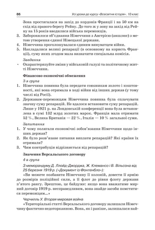 86 Усі уроки до курсу «Всесвітня історія». 10 клас
Зона простягалася на захід до кордонів Франції і на 50 км на
схід від правого берегу Рейну. До того ж у зону на захід від Рей-
ну на 15 років вводилися війська переможців.
3.	 Заборонялося об’єднання Німеччини з Австрією (аншлюс) з ме-
тою утворення єдиної Німецької держави.
4.	 Німеччина проголошувалася єдиним винуватцем війни.
5.	 Накладалися великі репарації (в основному на користь Фран-
ції), суму яких згодом мала визначити спеціальна комісія.
Завдання
Охарактеризуйте зміни у військовій галузі та політичному жит-•	
ті Німеччини.
Фінансово-економічні обмеження
3-я група
1.	 Німеччина повинна була передати союзникам золото і коштов-
ності, які вона отримала в ході війни від інших держав (у тому
числі від Росії).
2.	 Державам-переможцям Німеччина повинна була с­плачувати
значну суму репарацій. Не вдалося встановити суму репарацій.
Лише у 1921 р. на Лондонській конференції вона була встанов-
лена в сумі 132 млрд золотих марок. Франція мала отримати
52 %, Велика Британія — 22 %, Італія — 10 % загальної суми.
Запитання
1.	 У чому полягали економічні зобов’язання Німеччини щодо ін-
ших держав?
2.	 Як було розв’язане питання виплати репарацій? Які країни їх
отримали?
3.	 Чим контрибуція відрізняється від репарацій?
Значення Версальського договору
4-а група
З меморандуму Д. Ллойд-Джорджа, Ж. Клемансо і В. Вільсона від
25 бе­резня 1919 р. («Документ із Фонтенбло»):
«Ви можете позбавити Німеч­чину її колоній, довести її армію
до розмірів поліційної сили, а  її флот до рівня флоту держави
п’ятого рангу. Зрештою, це байдуже: якщо вона вважатиме мир-
ний договір 1919 р. несправедливим, вона знайде засоби помстити-
ся переможцям…»
Черчилль У. Вторая мировая война
«Територіальні статті Версальського договору залишали Німеч-
чину фак­тично недоторканною. Вона, як і раніше, залишалася най-
 
