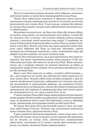 88 Усі уроки до курсу «Всесвітня історія». 10 клас
Після їх ухвалення різними урядами ліміт озброєнь, встановле-
ний таким чином, не може бути перевищений без згоди Ради.
Члени Ліги зобов’язали поважати й  зберігати проти всякого
зов­нішнього нападу територіальну цілісність та існуючу політичну
незалежність всіх членів Ліги. У разі нападу, загрози або небезпе-
ки нападу Рада вживає заходів щодо забезпечення виконання цьо-
го зобов’язання.
Безумовно оголошується, що будь-яка війна або загроза війни,
чи зачіпає вона прямо, чи опосередковано кого-небудь з членів Лі-
ги, цікавить Лігу в цілому і що остання повинна вжити заходів,
здатних у реальний спосіб захистити мир націй. У подібному ви-
падку Генеральний секретар негайно скликає Раду на вимогу будь-
якого члена Ліги. Кожен член Ліги має право дружнім чином звер-
нути увагу Зібрання або Ради на будь-яку обставину, здатну
вплинути на міжнародні відносини і, отже, загрожувати миру або
добрій згоді між націями, від яких залежить мир.
Члени Ліги погоджуються, що в разі виникнення між ними су-
перечки, яка може спричинити розрив, вони піддадуть її або тре-
тейському розгляду, або винесуть на розгляд Ради. Вони погоджу-
ються, що у  жодному випадку не повинні вдаватися до війни до
завершення тримісячного терміну після рішення третейських суд-
дів або доповіді Ради.
Якщо член Ліги вдається до війни, усупереч зобов’язанням…,
він… розглядається як такий, що здійснив акт війни проти всіх ін-
ших членів Ліги. Остан­ні зобов’язані негайно розірвати з ним усі
торгові або фінансові відносини, заборонити всі стосунки між свої-
ми громадянами й  громадянами держави, що порушила Статут,
і припинити будь-які фінансові, торгові або особисті відносини між
громадянами цієї держави й громадянами будь-якої іншої держа-
ви, незважаючи на те, чи є вона членом Ліги, чи ні.
У цьому випадку Рада зобов’язана запропонувати різним зацікав-
ленимурядамтойчисельнийскладвійськової,морськоїабоповітряної
сили, за допомогою якого члени Ліги братимуть участь у збройних
силах, призначених для підтримки поваги до обов’язків Ліги.
Зі складу Ліги може бути виключений кожен її член, що пору-
шив зобов’язання Статуту. Рішення про виключення виноситься
всіма членами Ліги, представленими у Раді.
У разі суперечки між двома державами, з яких лише одна є чле-
ном Ліги або жодна з яких не входить до неї, державі або державам,
що не входять до складу Ліги, пропонується дотримуватися
зобов’язань, покладених на її членів з метою врегулювання супе­
речки, на умовах, визнаних Радою справед­ливими.
 