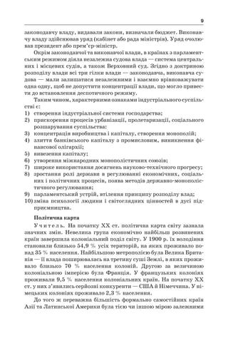 9
законодавчу владу, видавали закони, визначали бюджет. Виконав-
чу владу здійснював уряд (кабінет або рада міністрів). Уряд очолю-
вав президент або прем’єр-міністр.
Окрім законодавчої та виконавчої влади, в країнах з парламент-
ським режимом діяла незалежна судова влада — система централь-
них і місцевих судів, а також Верховний суд. Згідно з доктриною
розподілу влади всі три гілки влади — законодавча, виконавча су-
дова — мали залишатися незалежними і взаємно врівноважувати
одна одну, щоб не допустити концентрації влади, що могло привес-
ти до встановлення деспотичного режиму.
Таким чином, характерними ознаками індустріального суспіль­
стві є:
1)	 створення індустріальної системи господарства;
2)	 прискорення процесів урбанізації, пролетаризації, соціального
розшарування суспільства:
3)	 концентрація виробництва і капіталу, створення монополій;
4)	 злиття банківського капіталу з промисловим, виникнення фі-
нансової олігархії;
5)	 вивезення капіталу;
6)	 утворення міжнародних монополістичних союзів;
7)	 широке використання досягнень науково-технічного прогресу;
8)	 зростання ролі держави в  регулюванні економічних, соціаль-
них і політичних процесів, поява методів державно-монопо­ліс­
тич­ного регулювання;
9)	 парламентський устрій, втілення принципу розподілу влад;
10)	зміна психології людини і  світоглядних цінностей в  дусі під-
приємництва.
Політична карта
У ч и т е л ь. На початку XX ст. політична карта світу зазнала
значних змін. Невелика група економічно найбільш розвинених
країн завершила колоніальний поділ світу. У 1900 р. їх володіння
становили близько 54,9 % усіх територій, на яких проживало по-
над 35 % населення. Найбільшою метрополією була Велика Брита-
нія — її влада поширювалась на третину суші Землі, в яких прожи-
вало близько 70  % населення колоній. Другою за величиною
колоніальною імперією була Франція. У  французьких колоніях
проживали 9,5 % населення колоніальних країн. На початку XX
ст. у них з’явились серйозні конкуренти — США й Німеччина. У ні-
мецьких колоніях проживало 2,3 % населення.
До того ж переважна більшість формально самостійних країн
Азії та Латинської Америки була тією чи іншою мірою залежними
 