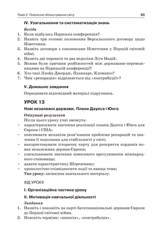 93Тема 3. Повоєнне облаштування світу
ІV. Узагальнення та систематизація знань
Бесіда
1.	 Коли відбулась Паризька конференція?
2.	 Назвіть три головні положення Версальського договору щодо
Німеччини.
3.	 Назвіть договори з союзниками Німеччини у Першій світовій
війні.
4.	 Назвіть дві переваги та два недоліки Ліги Націй.
5.	 Якими були причини розбіжностей між державами-перемож­
ницями на Паризькій конференції?
6.	 Хто такі Ллойд-Джордж, Пуанкаре, Клемансо?
7.	 Чим «репарація» відрізняється від «контрибуції»?
V. Домашнє завдання
Опрацювати відповідний матеріал підручника.
Урок 13
Нові незалежні держави. Плани Дауеса і Юнга
Очікувані результати
Після цього уроку учні зможуть:
•	 характеризувати значення реалізації планів Дауеса і Юнга для
Європи і США;
•	 пояснювати механізм розв’язання проблеми репарацій та зна-
чення її подолання для стабільності у світі;
•	 використовувати історичну карту для розкриття кордонів но-
вих незалежних держав Європи;
•	 узагальнювати значення повоєнного врегулювання міжнарод-
ного становища;
•	 давати характеристику Штреземану;
•	 хронологічно співвідносити події та явища теми;
Тип уроку: засвоєння навчального матеріалу.
Хід уроку
І. Організаційна частина уроку
ІІ. Мотивація навчальної діяльності
Завдання
1.	 Назвіть і покажіть на карті багатонаціональні держави Європи
до Першої світової війни.
2.	 Поясніть терміни: «анексія», «контрибуція».
 