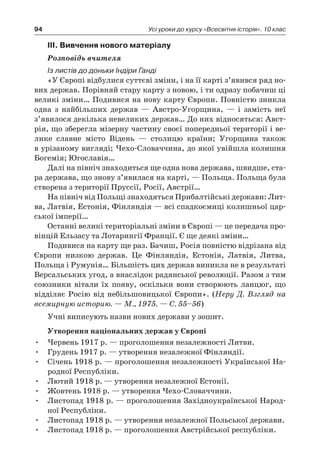 94 Усі уроки до курсу «Всесвітня історія». 10 клас
ІІІ. Вивчення нового матеріалу
Розповідь вчителя
Із листів до доньки Індіри Ганді
«У Європі відбулися суттєві зміни, і на її карті з’явився ряд но-
вих держав. Порівняй стару карту з новою, і ти одразу побачиш ці
великі зміни… Подивися на нову карту Єв­ропи. Повністю зникла
одна з  найбільших держав  — Австро-Угорщина,  — і  замість неї
з’явилося декілька невеликих держав… До них відносяться: Авст­
рія, що зберегла мізерну частину своєї попередньої території і ве-
лике славне місто Відень  — столицю країни; Угорщина також
в урізаному вигляді; Чехо-Словаччина, до якої увійшла колишня
Богемія; Югославія…
Далі на північ знаходиться ще одна нова держава, швидше, ста-
ра держава, що знову з’явилася на карті, — Польща. Польща була
створена з території Пруссії, Росії, Австрії…
На північ від Польщі знаходяться Прибалтійські держави: Лит-
ва, Латвія, Есто­нія, Фінляндія — всі спадкоємиці колишньої цар-
ської імперії…
Останні великі територіальні зміни в Європі — це передача про-
вінцій Ельзасу та Лотарингії Франції. Є ще деякі зміни…
Подивися на карту ще раз. Бачиш, Росія повністю відрізана від
Європи низкою держав. Це Фінляндія, Естонія, Латвія, Литва,
Польща і Румунія… Більшість цих держав виникла не в результаті
Версальських угод, а внаслідок радянської революції. Разом з тим
союзники вітали їх появу, оскільки вони створюють ланцюг, що
відділяє Росію від небільшовицької Європи». (Неру Д. Взгляд на
всемирную историю. — М., 1975. — С. 55–56)
Учні виписують назви нових держави у зошит.
Утворення національних держав у Європі
Червень 1917 р. — проголошення незалежності Литви.•	
Грудень 1917 р. — утворення незалежної Фінляндії.•	
Січень 1918 р. — проголошення незалежності Української На-•	
родної Республіки.
Лютий 1918 р. — утворення незалежної Естонії.•	
Жовтень 1918 р. — утворення Чехо-Словаччини.•	
Листопад 1918 р. — проголошення Західноукраїнської Народ-•	
ної Республіки.
Листопад 1918 р. — утворення незалежної Польської держави.•	
Листопад 1918 р. — проголошення Австрійської республіки.•	
 