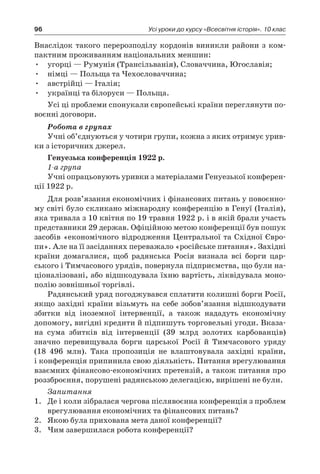 96 Усі уроки до курсу «Всесвітня історія». 10 клас
Внаслідок такого перерозподілу кордонів виникли райони з ком-
пактним проживанням національних меншин:
•	 угорці — Румунія (Трансільванія), Словаччина, Югославія;
•	 німці — Польща та Чехословаччина;
•	 австрійці — Італія;
•	 українці та білоруси — Польща.
Усі ці проблеми спонукали європейські країни переглянути по-
воєнні договори.
Робота в групах
Учні об’єднуються у чотири групи, кожна з яких отримує урив-
ки з історичних джерел.
Генуезька конференція 1922 р.
1-а група
Учні опрацьовують уривки з матеріалами Генуезької конферен-
ції 1922 р.
Для розв’язання економічних і фінансових питань у повоєнно­
му світі було скликано міжнародну конференцію в Генуї (Італія),
яка тривала з 10 квітня по 19 травня 1922 р. і в якій брали участь
представники 29 держав. Офіційною метою конференції був пошук
засобів «економічного відродження Центральної та Східної Євро-
пи». Але на її засіданнях переважало «російське питання». Західні
країни домагалися, щоб радянська Росія визнала всі борги цар-
ського і Тимчасового урядів, повернула підприємства, що були на-
ціоналізовані, або відшкодувала їхню вартість, ліквіду­вала моно-
полію зовнішньої торгівлі.
Радянський уряд погоджувався сплатити колишні борги Росії,
якщо західні країни візьмуть на себе зобов’язання відшкодувати
збитки від іноземної інтервенції, а  також нададуть економічну
­допомогу, вигідні кредити й підпишуть торговельні угоди. Вка­за­
на сума збитків від інтервенції (39  млрд золотих карбованців)
­значно перевищувала борги царської Росії й  Тимчасового уряду
(18  496  млн). Така пропозиція не влаштовувала західні країни,
і конференція припинила свою діяльність. Питання врегулювання
взаємних фінансово-економічних претензій, а також питання про
роззброєння, порушені радянською делегацією, вирішені не були.
Запитання
1.	 Де і коли зібралася чергова післявоєнна конференція з проблем
врегулювання економічних та фінансових питань?
2.	 Якою була прихована мета даної конференції?
3.	 Чим завершилася робота конференції?
 