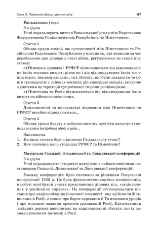 97Тема 3. Повоєнне облаштування світу
Рапалльська угода
2-а група
Учні опрацьовують витяг з Рапалльської угоди між Радянською
Федеративною Соціалістичною Республікою та Німеччиною.
Стаття 1
Обидва уряди згодні, що суперечності між Німеччи­ною та Ро-
сійською Радянською Республікою у питаннях, які виникли за час
перебування цих держав у стані війни, регулюються на таких під-
ставах:
а) Німецька держава і РРФСР відмовляються від відшкодуван-
ня їхніх воєнних витрат, рівно як і від відшкодування їхніх воєн-
них втрат, іншими словами, тих збитків, що були завдані їм та їх-
нім громадянам у районах воєнних дій внаслідок заходів, включно
з ужитими на території супротивної сторони реквізиціями…
в) Німеччина та Росія відмовляються від відшкодування їхніх
витрат на військовополонених.
Стаття 3
Дипломатичні та консульські відносини між Німеччи­ною та
РРФСР негайно відновлюються…
Стаття 5
Обидва уряди будуть у доброзичливому дусі йти назустріч гос-
подарським потребам обох країн…
Запитання
1.	 На яких умовах було підписано Рапалльську угоду?
2.	 Яке значення мала угода для РРФСР та Німеччини?
Матеріали Гаазької, Лозаннської та Локарнської конференцій
3-я група
Учні опрацьовують історичні матеріали з найважливішими по-
становами Гаазької, Лозаннської та Локарнської конференцій.
Гаазьку конференцію було скликано за рішенням Генуезької
конференції 1922  р. Це була фінансово-економічна конференція,
в роботі якої брали участь представники ділових кіл, «зацікавле­
них у  російських справах». На конференції обговорювалися пи­
тання про націоналізацію іноземної власності, яку здійснили біль-
шовики в Росії, а також про борги царського й Тимчасового урядів
і про можливе надання кредитів радянській Росії. Пред­ставники
західних держав наполягали на відшкодуванні збитків, що їх за-
знали власники-іноземці в Росії.
 