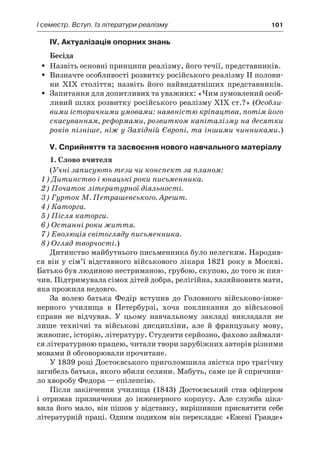 І семестр. Вступ. Із літератури реалізму	 101
IV. Актуалізація опорних знань
Бесіда
Назвіть основні принципи реалізму, його течії, представників.ŠŠ
Визначте особливості розвитку російського реалізму II полови-ŠŠ
ни XIX століття; назвіть його найвидатніших представників.
Запитання для допитливих та уважних: «Чим зумовлений особ­ŠŠ
ливий шлях розвитку російського реалізму XIX ст.?» (Особли-
вими історичними умовами: наявністю кріпацтва, потім його
скасуванням, реформами, розвитком капіталізму на десятки
років пізніше, ніж у Західній Європі, та іншими чинниками.)
V. Сприйняття та засвоєння нового навчального матеріалу
1. Слово вчителя
(Учні записують тези чи конспект за планом:
1) Дитинство і юнацькі роки письменника.
2) Початок літературної діяльності.
3) Гурток М. Петрашевського. Арешт.
4) Каторга.
5) Після каторги.
6) Останні роки життя.
7) Еволюція світогляду письменника.
8) Огляд творчості.)
Дитинство майбутнього письменника було нелегким. Народив-
ся він у сім’ї відставного військового лікаря 1821 року в Москві.
Батько був людиною нестриманою, грубою, скупою, до того ж пия-
чив. Підтримувала сімох дітей добра, релігійна, хазяйновита мати,
яка прожила недовго.
За волею батька Федір вступив до Головного військово-інже­
нерного училища в  Петербурзі, хоча покликання до військової
справи не відчував. У  цьому навчальному закладі викладали не
лише технічні та військові дисципліни, але й  французьку мову,
живопис, історію, літературу. Студенти серйозно, фахово займали-
ся літературною працею, читали твори зарубіжних авторів різними
мовами й обговорювали прочитане.
У 1839 році Достоєвського приголомшила звістка про трагічну
загибель батька, якого вбили селяни. Мабуть, саме це й спричини-
ло хворобу Федора — епілепсію.
Після закінчення училища (1843) Достоєвський став офіцером
і  отримав призначення до інженерного корпусу. Але служба ціка-
вила його мало, він пішов у відставку, вирішивши присвятити себе
літературній праці. Одним подихом він перекладає «Ежені Гранде»
 