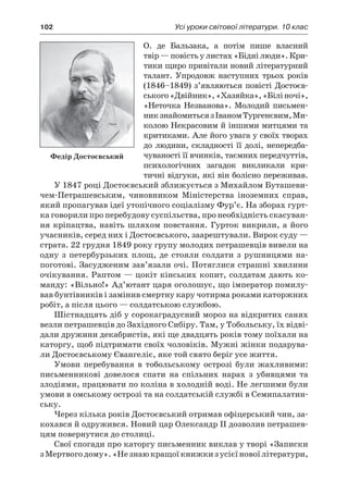 102	 Усі уроки світової літератури. 10 клас
О.  де  Бальзака, а  потім пише власний
твір — повість у листах «Бідні люди». Кри-
тики щиро привітали новий літературний
талант. Упродовж наступних трьох років
(1846–1849) з’являються повісті Достоєв-
ського«Двійник»,«Хазяйка»,«Біліночі»,
«Неточка Незванова». Молодий письмен-
никзнайомитьсяз ІваномТургенєвим,Ми-
колою Некрасовим й іншими митцями та
критиками. Але його увага у своїх творах
до людини, складності її долі, непередба-
чуваності її вчинків, таємних передчуттів,
психологічних загадок викликали кри-
тичні відгуки, які він болісно переживав.
У 1847 році Достоєвський зближується з Михайлом Буташе­ви­
чем-Петрашевським, чиновником Міністерства іноземних справ,
який пропагував ідеї утопічного соціалізму Фур’є. На зборах гурт-
ка говорили про перебудову суспільства, про необхідність скасуван-
ня кріпацтва, навіть шляхом повстання. Гурток викрили, а його
учасників, серед них і Достоєвського, заарештували. Вирок суду —
страта. 22 грудня 1849 року групу молодих петрашевців вивели на
одну з  петербурзьких площ, де стояли солдати з  рушницями на-
поготові. Засудженим зав’язали очі. Потяглися страшні хвилини
очікування. Раптом — цокіт кінських копит, солдатам дають ко-
манду: «Вільно!» Ад’ютант царя оголошує, що імператор помилу-
вав бунтівників і замінив смертну кару чотирма роками каторжних
робіт, а після цього — солдатською службою.
Шістнадцять діб у сорокаградусний мороз на відкритих санях
везли петрашевців до Західного Сибіру. Там, у Тобольську, їх відві-
дали дружини декабристів, які ще двадцять років тому поїхали на
каторгу, щоб підтримати своїх чоловіків. Мужні жінки подарува-
ли Достоєвському Євангеліє, яке той свято беріг усе життя.
Умови перебування в  тобольському острозі були жахливими:
письменникові довелося спати на спільних нарах з  убивцями та
злодіями, працювати по коліна в холодній воді. Не легшими були
умови в омському острозі та на солдатській службі в Семипалатин-
ську.
Через кілька років Достоєвський отримав офіцерський чин, за-
кохався й одружився. Новий цар Олександр II дозволив петрашев-
цям повернутися до столиці.
Свої спогади про каторгу письменник виклав у творі «Записки
з Мертвогодому».«Незнаюкращоїкнижкиз усієїновоїлітератури,
Федір Достоєвський
 