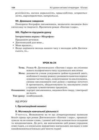 104	 Усі уроки світової літератури. 10 клас
релігійність, висока моральність, працелюбство, непрактич-
ність, марнотратство, патріотизм.
VII. Домашнє завдання
Повторити біографію письменника, визначити еволюцію його
світогляду та творчості. Прочитати роман «Злочин і кара».
VIII. Підбиття підсумків уроку
Інтерактивна вправа «Мікрофон»
Продовжте речення:
Достоєвський для мене…yy
Мене вразило…yy
Якщо порівняти молодь нашого часу з молоддю доби Достоєв-yy
ського, то…
Урок № 24
	Тема.	 Роман Ф. Достоєвського «Злочин і кара» як утілення
нового поліфонічного типу художнього мислення
	Мета:	 допомогти учням усвідомити ідейно-художній зміст,
особливості жанру роману; розвивати навички перека-
зування частин твору, коментування та аналізування,
уміння висловлювати свої думки з приводу почутого
й прочитаного, обґрунтовувати їх; виховувати учнів
у кращих гуманістичних традиціях.
	Оснащення:	 портрет письменника, видання його твору, ілюстрації
до нього.
	Тип уроку:	 комбінований.
Хід уроку
I. Організаційний момент
II. Мотивація навчальної діяльності
Учитель. Незважаючи на те що літературознавці написали
безліч праць про роман Достоєвського «Злочин і кара», проаналі-
зували чи не кожне слово, і донині цей твір залишається складним
та неоднозначним. До речі, ми вивчатимемо цей роман упродовж
семи годин, а в японських юридичних навчальних закладах із ним
ознайомлюються близько дев’яноста годин!
 