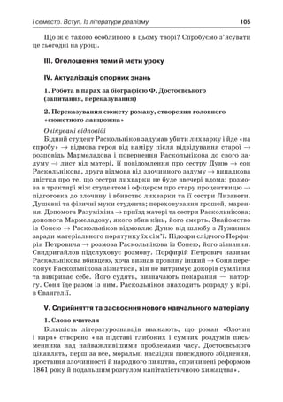 І семестр. Вступ. Із літератури реалізму	 105
Що ж є такого особливого в цьому творі? Спробуємо з’ясувати
це сьогодні на уроці.
III. Оголошення теми й мети уроку
IV. Актуалізація опорних знань
1. Робота в парах за біографією Ф. Достоєвського
(запитання, переказування)
2. Переказування сюжету роману, створення головного
«сюжетного ланцюжка»
Очікувані відповіді
Бідний студент Раскольніков задумав убити лихварку і йде «на
спробу» → відмова героя від наміру після відвідування старої →
розповідь Мармеладова і  повернення Раскольнікова до свого за-
думу → лист від матері, її повідомлення про сестру Дуню → сон
Раскольнікова, друга відмова від злочинного задуму → випадкова
звістка про те, що сестри лихварки не буде ввечері вдома; розмо-
ва в трактирі між студентом і офіцером про стару процентницю →
підготовка до злочину і вбивство лихварки та її сестри Лизавети.
Душевні та фізичні муки студента; переховування грошей, марен-
ня. Допомога Разуміхіна → приїзд матері та сестри Раскольнікова;
допомога Мармеладову, якого збив кінь, його смерть. Знайомство
із Сонею → Раскольніков відмовляє Дуню від шлюбу з Лужиним
заради матеріального порятунку їх сім’ї. Підозри слідчого Порфи-
рія Петровича → розмова Раскольнікова із Сонею, його зізнання.
Свидригайлов підслуховує розмову. Порфирій Петрович називає
Раскольнікова вбивцею, хоча визнав провину інший → Соня пере-
конує Раскольнікова зізнатися, він не витримує докорів сумління
та викриває себе. Його судять, визначають покарання  — катор-
гу. Соня їде разом із ним. Раскольніков знаходить розраду у вірі,
в Євангелії.
V. Сприйняття та засвоєння нового навчального матеріалу
1. Слово вчителя
Більшість літературознавців вважають, що роман «Злочин
і  кара» створено «на підставі глибоких і  сумних роздумів пись-
менника над найважливішими проблемами часу. Достоєвського
цікавлять, перш за все, моральні наслідки повсюдного збіднення,
зростання злочинності й народного пияцтва, спричинені реформою
1861 року й подальшим розгулом капіталістичного хижацтва».
 
