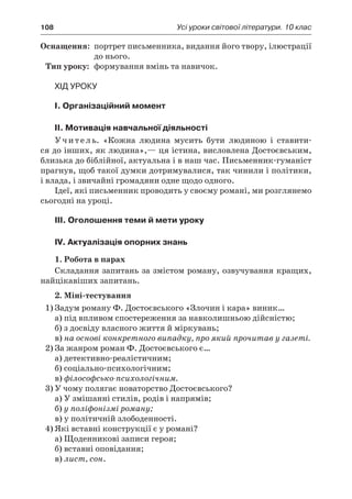 108	 Усі уроки світової літератури. 10 клас
	Оснащення:	 портрет письменника, видання його твору, ілюстрації
до нього.
	Тип уроку:	 формування вмінь та навичок.
Хід уроку
I. Організаційний момент
II. Мотивація навчальної діяльності
Учитель. «Кожна людина мусить бути людиною і  ставити-
ся до інших, як людина»,— ця істина, висловлена Достоєвським,
близька до біблійної, актуальна і в наш час. Письменник-гуманіст
прагнув, щоб такої думки дотримувалися, так чинили і політики,
і влада, і звичайні громадяни одне щодо одного.
Ідеї, які письменник проводить у своєму романі, ми розглянемо
сьогодні на уроці.
III. Оголошення теми й мети уроку
IV. Актуалізація опорних знань
1. Робота в парах
Складання запитань за змістом роману, озвучування кращих,
найцікавіших запитань.
2. Міні-тестування
1)	Задум роману Ф. Достоєвського «Злочин і кара» виник…
а) під впливом спостереження за навколишньою дійсністю;
б) з досвіду власного життя й міркувань;
в) на основі конкретного випадку, про який прочитав у газеті.
2)	За жанром роман Ф. Достоєвського є…
а) детективно-реалістичним;
б) соціально-психологічним;
в) філософсько-психологічним.
3)	У чому полягає новаторство Достоєвського?
а) У змішанні стилів, родів і напрямів;
б) у поліфонізмі роману;
в) у політичній злободенності.
4)	Які вставні конструкції є у романі?
а) Щоденникові записи героя;
б) вставні оповідання;
в) лист, сон.
 