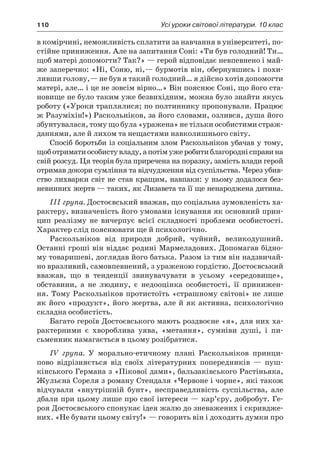 110	 Усі уроки світової літератури. 10 клас
в комірчині, неможливість сплатити за навчання в університеті, по-
стійне приниження. Але на запитання Соні: «Ти був голодний! Ти…
щоб матері допомогти? Так?» — герой відповідає невпевнено і май-
же заперечно: «Ні, Соню, ні,— бурмотів він, обернувшись і похи-
ливши голову,— не був я такий голодний… я дійсно хотів допомогти
матері, але… і це не зовсім вірно…» Він пояснює Соні, що його ста-
новище не було таким уже безвихідним, можна було знайти якусь
роботу («Уроки траплялися; по полтиннику пропонували. Працює
ж Разуміхін!») Раскольніков, за його словами, озлився, душа його
збунтувалася, тому що була «уражена» не тільки особистими страж-
даннями, але й лихом та нещастями навколишнього світу.
Спосіб боротьби із соціальним злом Раскольніков убачав у тому,
щоботриматиособистувладу,а потімужеробитиблагороднісправина
свій розсуд. Ця теорія була приречена на поразку, замість влади герой
отримав докори сумління та відчудження від суспільства. Через убив-
ство лихварки світ не став кращим, навпаки: у ньому додалося без-
невинних жертв — таких, як Лизавета та її ще ненароджена дитина.
III група. Достоєвський вважав, що соціальна зумовленість ха-
рактеру, визначеність його умовами існування як основний прин-
цип реалізму не вичерпує всієї складності проблеми особистості.
Характер слід пояснювати ще й психологічно.
Раскольніков від природи добрий, чуйний, великодушний.
Останні гроші він віддає родині Мармеладових. Допомагав бідно-
му товаришеві, доглядав його батька. Разом із тим він надзвичай-
но вразливий, самовпевнений, з ураженою гордістю. Достоєвський
вважав, що в  тенденції звинувачувати в  усьому «сере­до­вище»,
обставини, а  не людину, є  недооцінка особистості, її принижен-
ня. Тому Раскольніков протистоїть «страшному світові» не лише
як його «продукт», його жертва, але й як активна, психологічно
складна особистість.
Багато героїв Достоєвського мають роздвоєне «я», для них ха-
рактерними є  хвороблива уява, «метання», сумніви душі, і  пи-
сьменник намагається в цьому розібратися.
IV група. У  морально-етичному плані Раскольніков принци-
пово відрізняється від своїх літературних попередників  — пуш-
кінського Германа з «Пікової дами», бальзаківського Растіньяка,
Жульєна Сореля з роману Стендаля «Червоне і чорне», які також
відчували «внутрішній бунт», несправедливість суспільства, але
дбали при цьому лише про свої інтереси — кар’єру, добробут. Ге-
роя Достоєвського спонукає ідея жалю до зневажених і скривдже-
них. «Не бувати цьому світу!» — говорить він і доходить думки про
 