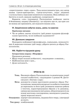 І семестр. Вступ. Із літератури реалізму	 111
«переступання» через «кров». Така всепоглинаюча ідея, яку автор
назвав «ідеєю-пристрастю», «ідеєю-почуттям», керує людиною
і суспільством у переламні моменти їх існування. Вона вибиває осо-
бистість із колії, виявляє крайнощі, суперечності.
Караючи «зло» (лихварку), Раскольніков позбавляє життя
й безневинну людину (Лизавету), і це свідчить про те, що одне зло
не можна ані припинити, ані подолати іншим злом.
VI. Закріплення набутих знань, умінь та навичок
Проблемне питання
Чи не робить значна кількість ідей роман складним філософ-ŠŠ
ським трактатом, чи не позбавляє художності?
VII. Домашнє завдання
Повторити особливості філософських, соціальних, психологіч-
них й морально-етичних ідей твору; дібрати цитати до образу Рас-
кольнікова.
VIII. Підбиття підсумків уроку
Інтерактивна вправа «Мікрофон»
Продовжте речення:
Щодо теорії сильної особистості, «надлюдини» я вважаю…yy
Найближчою мені є ідея…yy
Дуже хотілося б…yy
Урок № 26
	Тема.	 Еволюція образу Раскольнікова та розвінчання теорії
сильної особистості, «надлюдини» в романі Ф. Досто-
євського «Злочин і кара»
	Мета:	 допомогти учням простежити розвиток образу Рас-
кольнікова,визначитиавторськетаособистеставлення
до персонажа та його ідей; розвивати навички роботи
з текстом, характеризування образів у їх динаміці,
уміння висловлювати свої думки, обґрунтовувати їх на
основі життєвих спостережень; виховувати гуманізм,
кращі моральні якості.
	Оснащення:	 портрет письменника, видання його твору, ілюстрації
до нього.
	Тип уроку:	 комбінований.
 