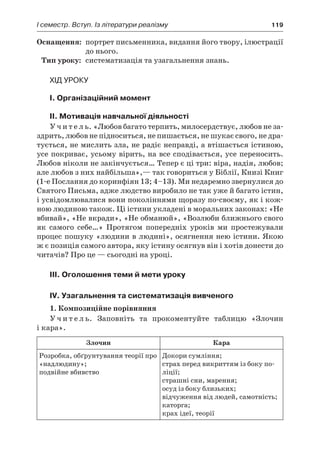 І семестр. Вступ. Із літератури реалізму	 119
	Оснащення:	 портрет письменника, видання його твору, ілюстрації
до нього.
	Тип уроку:	 систематизація та узагальнення знань.
Хід уроку
I. Організаційний момент
II. Мотивація навчальної діяльності
У ч и т е л ь. «Любов багато терпить, милосердствує, любов не за-
здрить, любов не підноситься, не пишається, не шукає свого, не дра-
тується, не мислить зла, не радіє неправді, а втішається істиною,
усе покриває, усьому вірить, на все сподівається, усе переносить.
Любов ніколи не закінчується… Тепер є ці три: віра, надія, любов;
але любов з них найбільша»,— так говориться у Біблії, Книзі Книг
(1-е Послання до коринфіян 13; 4–13). Ми недаремно звернулися до
Святого Письма, адже людство виробило не так уже й багато істин,
і усвідомлювалися вони поколіннями щоразу по-своєму, як і кож-
ною людиною також. Ці істини укладені в моральних законах: «Не
вбивай», «Не вкради», «Не обманюй», «Возлюби ближнього свого
як самого себе…» Протягом попередніх уроків ми простежували
процес пошуку «людини в людині», осягнення нею істини. Якою
ж є позиція самого автора, яку істину осягнув він і хотів донести до
читачів? Про це — сьогодні на уроці.
III. Оголошення теми й мети уроку
IV. Узагальнення та систематизація вивченого
1. Композиційне порівняння
У ч и т е л ь. Заповніть та прокоментуйте таблицю «Злочин
і кара».
Злочин Кара
Розробка, обґрунтування теорії про
«надлюдину»;
подвійне вбивство
Докори сумління;
страх перед викриттям із боку по-
ліції;
страшні сни, марення;
осуд із боку близьких;
відчуження від людей, самотність;
каторга;
крах ідеї, теорії
 