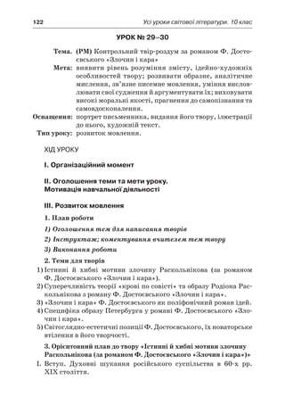 122	 Усі уроки світової літератури. 10 клас
Урок № 29–30
	Тема.	 (РМ) Контрольний твір-роздум за романом Ф. Досто-
євського «Злочин і кара»
	Мета:	 виявити рівень розуміння змісту, ідейно-художніх
особливостей твору; розвивати образне, аналітичне
мислення, зв’язне писемне мовлення, уміння вислов-
лювати свої судження й аргументувати їх; виховувати
високі моральні якості, прагнення до самопізнання та
самовдосконалення.
	Оснащення:	 портрет письменника, видання його твору, ілюстрації
до нього, художній текст.
	Тип уроку:	 розвиток мовлення.
Хід уроку
I. Організаційний момент
II. Оголошення теми та мети уроку.
Мотивація навчальної діяльності
ІIІ. Розвиток мовлення
1. План роботи
1) Оголошення тем для написання творів
2) Інструктаж; коментування вчителем тем твору
3) Виконання роботи
2. Теми для творів
1)	Істинні й  хибні мотиви злочину Раскольнікова (за романом
Ф. Достоєвського «Злочин і кара»).
2)	Суперечливість теорії «крові по совісті» та образу Родіона Рас-
кольнікова з роману Ф. Достоєвського «Злочин і кара».
3)	«Злочин і кара» Ф. Достоєвського як поліфонічний роман ідей.
4)	Специфіка образу Петербурга у романі Ф. Достоєвського «Зло-
чин і кара».
5)	Світоглядно-естетичні позиції Ф. Достоєвського, їх новаторське
втілення в його творчості.
3. Орієнтовний план до твору «Істинні й хибні мотиви злочину
Раскольнікова (за романом Ф. Достоєвського «Злочин і кара»)»
I.	 Вступ. Духовні шукання російського суспільства в  60-х рр.
XIX століття.
 