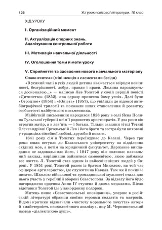 126	 Усі уроки світової літератури. 10 клас
Хід уроку
I. Організаційний момент
II. Актуалізація опорних знань.
Аналізування контрольної роботи
III. Мотивація навчальної діяльності
IV. Оголошення теми й мети уроку
V. Сприйняття та засвоєння нового навчального матеріалу
Слово вчителя (міні-лекція з елементами бесіди)
«В усякий час і в усіх людей дитина вважається взірцем невин­
ності, безгрішності, добра, правди і  краси. Людина народжуєть-
ся досконалою…»  — написав Лев Толстой у  своїй першій повісті
«Дитинство» (1852), яка одразу принесла йому успіх. Далі були
«Отроцтво» (1854) і «Юність» (1857), що увійшли до відомої авто-
біографічної трилогії та показали шлях становлення й  розвитку
особисто­сті майбутнього письменника.
Майбутній письменник народився 1828 року в селі Ясна Поля-
на Тульської губернії в сім’ї родовитих аристократів. У два роки він
втратив матір, а в дев’ять — і батька. Тільки завдяки тітці Тетяні
Олександрівні Єргольській Лев і його брати та сестра були виховані
у традиціях сімейної любові, дружби й поваги.
1841 року сім’я Толстих переїжджає до Казані. Через три
роки юнак вступає до Казанського університету на відділення
східних мов, а потім на юридичний факультет. Державне викла-
дання не задовольнило його, і  1847 року він полишає навчаль-
ний заклад, вирішивши зайнятися самоосвітою, якою займався
все життя. Л. Толстой став одним із найосвіченіших людей у Єв-
ропі. У  1851  році Толстой разом із братом Миколою, на той час
офіцером-артилеристом, їде служити на Кавказ. Там же й починає
писати. Школою військової та громадянської мужності стала для
нього участь у героїчній обороні Севастополя. За відвагу його було
нагороджено орденом Анни IV ступеня й двома медалями. Після
відставки Толстой їде у закордонну подорож.
Митець пише «Севастопольські оповідання», уперше в  росій-
ській літературі обравши своїми героями солдатів та матросів.
Відомі критики відзначали «чистоту морального почуття» автора
й «майстерність психологічного аналізу», яку М. Чернишевський
назвав «діалектикою душі».
 