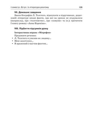 І семестр. Вступ. Із літератури реалізму	 129
VII. Домашнє завдання
Знати біографію Л. Толстого, відшукати в підручниках, додат-
ковій літературі цікаві факти, про які на уроках не згадувалося
(наприклад, про «толстовство», про «комуни» та ін.); прочитати
I книгу роману «Анна Кареніна».
VIII. Підбиття підсумків уроку
Інтерактивна вправа «Мікрофон»
Продовжте речення:
Л. Толстого я уявляю як людину…yy
Мені захотілося…yy
Я вражений (-на) тим фактом…yy
 