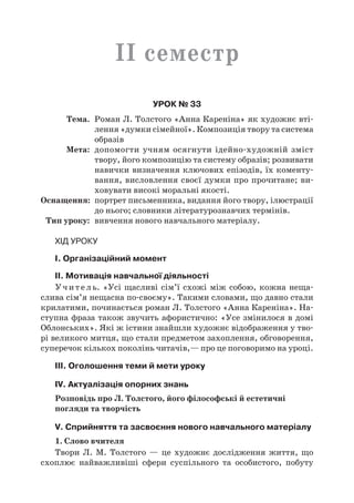 II семестр
Урок № 33
	Тема.	 Роман Л. Толстого «Анна Кареніна» як художнє вті-
лення «думки сімейної». Композиція твору та система
образів
	Мета:	 допомогти учням осягнути ідейно-художній зміст
твору, його композицію та систему образів; розвивати
навички визначення ключових епізодів, їх коменту-
вання, висловлення своєї думки про прочитане; ви-
ховувати високі моральні якості.
	Оснащення:	 портрет письменника, видання його твору, ілюстрації
до нього; словники літературознавчих термінів.
	Тип уроку:	 вивчення нового навчального матеріалу.
Хід уроку
I. Організаційний момент
II. Мотивація навчальної діяльності
Учитель. «Усі щасливі сім’ї схожі між собою, кожна неща­
слива сім’я нещасна по-своєму». Такими словами, що давно стали
крилатими, починається роман Л. Толстого «Анна Кареніна». На-
ступна фраза також звучить афористично: «Усе змінилося в домі
Облонських». Які ж істини знайшли художнє відображення у тво-
рі великого митця, що стали предметом захоплення, обговорення,
суперечок кількох поколінь читачів,— про це поговоримо на уроці.
ІIІ. Оголошення теми й мети уроку
IV. Актуалізація опорних знань
Розповідь про Л. Толстого, його філософські й естетичні
погляди та творчість
V. Сприйняття та засвоєння нового навчального матеріалу
1. Слово вчителя
Твори Л.  М.  Толстого  — це художнє дослідження життя, що
схоплює найважливіші сфери суспільного та особистого, побуту
 