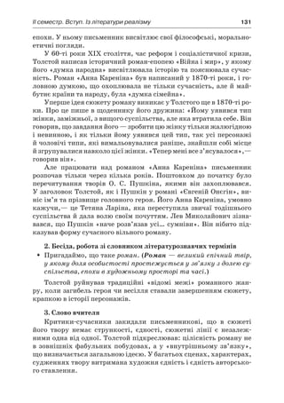 ІI семестр. Вступ. Із літератури реалізму	 131
епохи. У ньому письменник висвітлює свої філософські, морально-
етичні погляди.
У 60-ті роки XIX століття, час реформ і соціалістичної кризи,
Толстой написав історичний роман-епопею «Війна і мир», у якому
його «думка народна» висвітлювала історію та пояснювала сучас-
ність. Роман «Анна Кареніна» був написаний у 1870-ті роки, і го-
ловною думкою, що охоплювала не тільки сучасність, але й май-
бутнє країни та народу, була «думка сімейна».
Уперше ідея сюжету роману виникає у Толстого ще в 1870-ті ро­
ки. Про це пише в щоденнику його дружина: «Йому уявився тип
жінки, заміжньої, з вищого суспільства, але яка втратила себе. Він
говорив, що завдання його — зробити цю жінку тільки жалюгідною
і невинною, і як тільки йому уявився цей тип, так усі персонажі
й чоловічі типи, які вимальовувалися раніше, знайшли собі місце
й згрупувалися навколо цієї жінки. «Тепер мені все з’ясувалося»,—
говорив він».
Але працювати над романом «Анна Кареніна» письменник
розпочав тільки через кілька років. Поштовхом до початку було
перечитування творів О. С. Пушкіна, якими він захоплювався.
У заголовок Толстой, як і Пушкін у романі «Євгеній Онєгін», ви-
ніс ім’я та прізвище головного героя. Його Анна Кареніна, умовно
кажучи,— це Тетяна Ларіна, яка переступила звичаї тодішнього
су­спільства й дала волю своїм почуттям. Лев Миколайович зізна-
вався, що Пушкін «наче розв’язав усі… сумніви». Він нібито під-
казував форму сучасного вільного роману.
2. Бесіда, робота зі словником літературознавчих термінів
Пригадаймо, що такеŠŠ роман. (Роман — великий епічний твір,
у якому доля особистості простежується у зв’язку з долею су­
спільства, епохи в художньому просторі та часі.)
Толстой руйнував традиційні «відомі межі» романного жан-
ру, коли загибель героя чи весілля ставали завершенням сюжету,
крапкою в історії персонажів.
3. Слово вчителя
Критики-сучасники закидали письменникові, що в  сюжеті
його твору немає стрункості, єдності, сюжетні лінії є незалеж-
ними одна від одної. Толстой підкреслював: цілісність роману не
в зовнішніх фабульних побудовах, а у «внутрішньому зв’язку»,
що визначається загальною ідеєю. У багатьох сценах, характерах,
судженнях твору витримана художня єдність і єдність авторсько-
го ставлення.
 