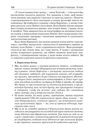 132	 Усі уроки світової літератури. 10 клас
«У галузі знання існує центр,— пише Толстой,— і від нього йде
незчисленна кількість радіусів. Усе завдання в  тому, щоб визна-
чити довжину цих радіусів і відстань їх один від одного». Поняття
«одноцентричності» було покладено в основу філософії життя пи­
сьменника. Це відбилося і в романі «Анна Кареніна», у якому ство-
рено два кола: коло Левіна і коло Анни. Коло Левіна значно ширше:
його історія починається раніше, ніж історія Анни, і триває після
її загибелі. Твір завершується не катастрофою на залізниці (части-
на сьома), а моральними пошуками Левіна і його намаганням ство-
рити «позитивну програму» оновлення приватного й  суспільного
життя (частина восьма).
Коло Анни Кареніної, яке можна назвати колом життя «виклю-
чень», постійно звужується, стискується й призводить героїню до
відчаю; коло Левіна — коло «справжнього життя». Воно розширю-
ється й не має чітких меж, як і саме життя. У цьому є непорушна
логіка історичного розвитку, що нібито визначає розв’язку кон-
флікту, і співвідношення частин, у яких немає нічого зайвого. Це
і є ознакою класичної ясності й простоти в мистецтві.
4. Евристична бесіда
Що, на вашу думку, є основою розвитку сюжету, «улюбленоюŠŠ
мрією» самого автора? (Внутрішньою основою розвитку сюже-
ту в романі «Анна Кареніна» є поступове звільнення людини
від станових забобонів, від плутанини понять, від неправди,
що мучить, призводить до роз’єднання та ворожнечі. Життє-
ві пошуки Анни завершилися катастрофою, а Левін через сум-
ніви та відчай виходить на дорогу до добра й правди, до народу.
Він думає не про економічну чи політичну революцію, а про ре-
волюцію духовну, яка, на його думку, має примирити інте­реси
й  створити «згоду та зв’язок» між людьми. Це «заповітна
мрія» автора, яку у творі висловлює Левін.)
За яким іншим, на вашу думку, принципом, можна поділитиŠŠ
героїв роману? (На дві нерівнозначні групи: одна, велика — ті,
хто дотримується «сімейних правил», що встановлені сучас-
ним суспільством; друга — ті, хто ці правила відкинув, пере-
ступив через них.)
Що ж це за «сімейні правила»? (ŠŠ Суспільство давно мовчки по-
годилося заплющувати очі на відхід від норм сімейного життя,
якщо йдеться про одруженого чоловіка. Для нього це ледь не за-
слуга,«геройство»,ознакапопулярності.А заміжнюжінкусуво-
ро засуджують, особливо коли йдеться не про легенький флірт,
а про справжнє кохання, прагнення до особистого щастя.)
 