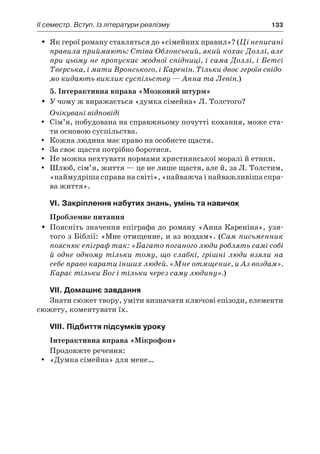 ІI семестр. Вступ. Із літератури реалізму	 133
Як герої роману ставляться до «сімейних правил»? (ŠŠ Ці неписані
правила приймають: Стіва Облонський, який кохає Доллі, але
при цьому не пропускає жодної спідниці, і сама Доллі, і Бетсі
Тверська, і мати Вронського, і Каренін. Тільки двоє героїв свідо-
мо кидають виклик суспільству — Анна та Левін.)
5. Інтерактивна вправа «Мозковий штурм»
У чому ж виражається «думка сімейна» Л. Толстого?ŠŠ
Очікувані відповіді
Сім’я, побудована на справжньому почутті кохання, може ста-yy
ти основою суспільства.
Кожна людина має право на особисте щастя.yy
За своє щастя потрібно боротися.yy
Не можна нехтувати нормами християнської моралі й етики.yy
Шлюб, сім’я, життя — це не лише щастя, але й, за Л. Толстим,yy
«наймудріша справа на світі», «найважча і найважливіша спра-
ва життя».
VI. Закріплення набутих знань, умінь та навичок
Проблемне питання
Поясніть значення епіграфа до роману «Анна Кареніна», узя-ŠŠ
того з Біблії: «Мне отмщение, и аз воздам». (Сам письменник
пояснює епіграф так: «Багато поганого люди роблять самі собі
й одне одному тільки тому, що слабкі, грішні люди взяли на
себе право карати інших людей. «Мне отмщение, и Аз воздам».
Карає тільки Бог і тільки через саму людину».)
VІI. Домашнє завдання
Знати сюжет твору, уміти визначати ключові епізоди, елементи
сюжету, коментувати їх.
VІІI. Підбиття підсумків уроку
Інтерактивна вправа «Мікрофон»
Продовжте речення:
«Думка сімейна» для мене…yy
 