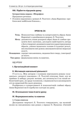 ІI семестр. Вступ. Із літератури реалізму	 137
VІІІ. Підбиття підсумків уроку
Інтерактивна вправа «Мікрофон»
Продовжте речення:
З-поміж порушених у романі Л. Толстого «Анна Кареніна» про-yy
блем мені найбільше близька…
Урок № 35
	Тема.	 Психологічна глибина та суперечливість образу Анни
Кареніної з однойменного роману Л. Толстого
	Мета:	 допомогти учням розкрити образ Анни й глибше зро-
зуміти його значення, дослідити майстерність автора
у його створенні; розвивати навички характеризування
образів, уміння визначати головне й художні деталі,
висловлювати свої думки; виховувати високі моральні
якості.
	Оснащення:	 портрет письменника, видання його твору, ілюстрації
до нього.
	Тип уроку:	 формування вмінь та навичок.
Хід уроку
I. Організаційний момент
II. Мотивація навчальної діяльності
Учитель. Між автором і головним персонажем роману скла-
даються «непрості взаємини»: Л. Толстой співчуває Анні, але не
приймає її вибору; розуміє мотиви, які штовхнули її на такий не-
безпечний крок, як зрада чоловікові, і відмовляється заплющувати
очі на зворотний бік цього рішення.
Розібратися в  суперечливості й  психологічній глибині образу
Анни Кареніної ми й спробуємо сьогодні на уроці.
IІІ. Оголошення теми й мети уроку
ІV. Формування вмінь та навичок
1. Слово вчителя
Дослідники творчості Л.  Толстого стверджують, що великий
вплив на письменника мав роман у віршах О. Пушкіна «Євгеній
 